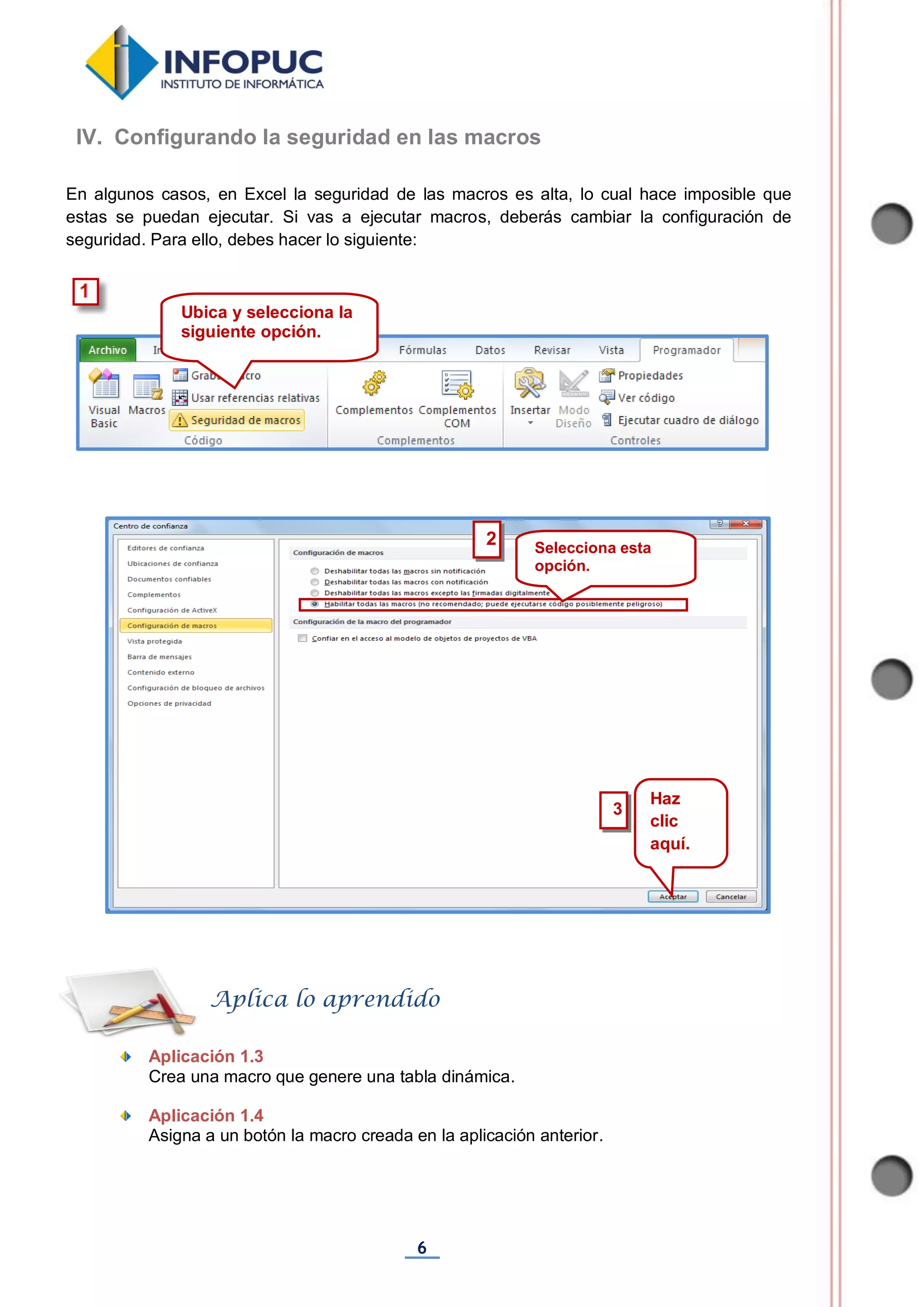 6
En algunos casos, en Excel la seguridad de las macros es alta, lo cual hace imposible que
estas se puedan ejecutar. Si vas a ejecutar macros, deberás cambiar la configuración de
seguridad. Para ello, debes hacer lo siguiente:
Aplicación 1.3
Crea una macro que genere una tabla dinámica.
Aplicación 1.4
Asigna a un botón la macro creada en la aplicación anterior.
Aplica lo aprendido
Ubica y selecciona la
siguiente opción.
Selecciona esta
opción.
Haz
clic
aquí.
3
IV. Configurando la seguridad en las macros
2
 
