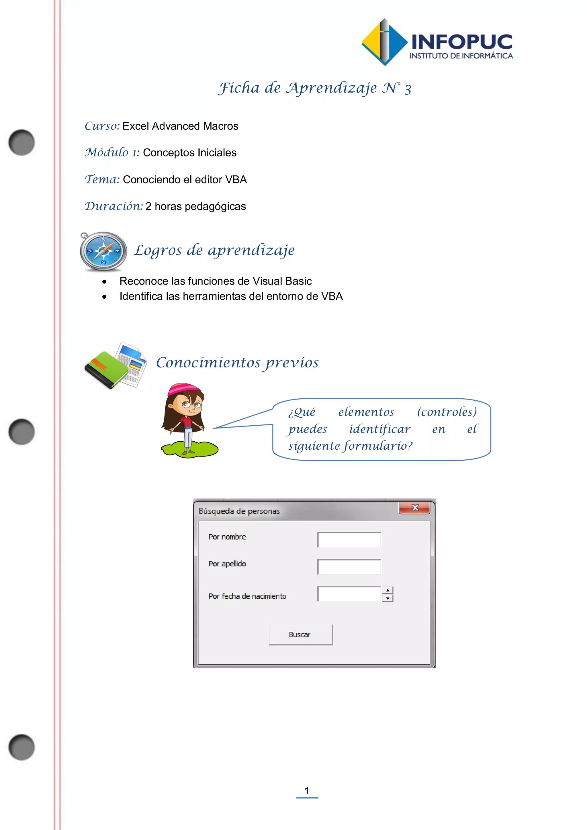 1
Ficha de Aprendizaje N° 3
Curso: Excel Advanced Macros
Módulo 1: Conceptos Iniciales
Tema: Conociendo el editor VBA
Duración: 2 horas pedagógicas
 Reconoce las funciones de Visual Basic
 Identifica las herramientas del entorno de VBA
Conocimientos previos
Logros de aprendizaje
¿Qué elementos (controles)
puedes identificar en el
siguiente formulario?
 