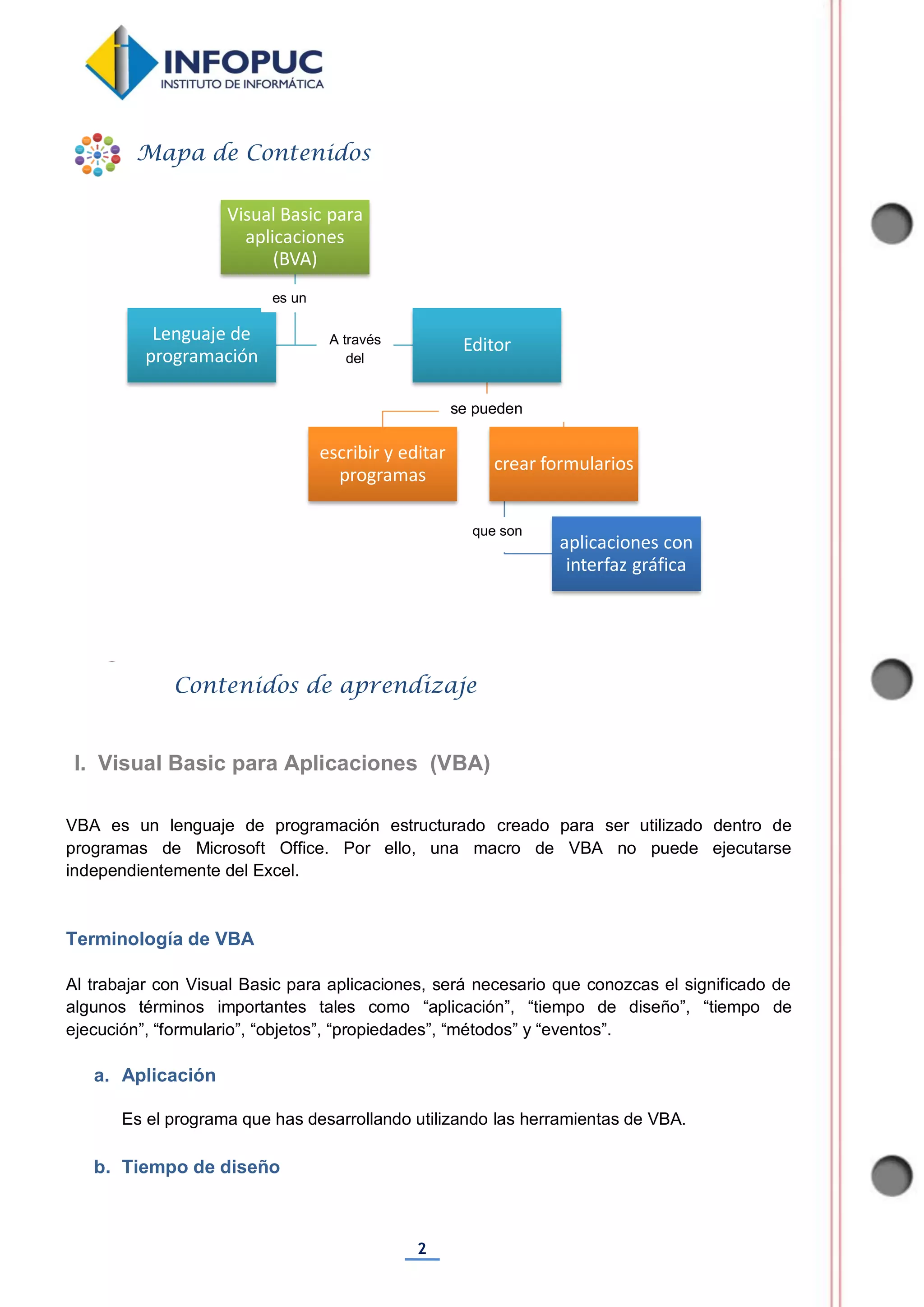 2
VBA es un lenguaje de programación estructurado creado para ser utilizado dentro de
programas de Microsoft Office. Por ello, una macro de VBA no puede ejecutarse
independientemente del Excel.
Terminología de VBA
Al trabajar con Visual Basic para aplicaciones, será necesario que conozcas el significado de
algunos términos importantes tales como “aplicación”, “tiempo de diseño”, “tiempo de
ejecución”, “formulario”, “objetos”, “propiedades”, “métodos” y “eventos”.
a. Aplicación
Es el programa que has desarrollando utilizando las herramientas de VBA.
b. Tiempo de diseño
Visual Basic para
aplicaciones
(BVA)
Lenguaje de
programación
Editor
escribir y editar
programas
crear formularios
aplicaciones con
interfaz gráfica
Mapa de Contenidos
Contenidos de aprendizaje
I. Visual Basic para Aplicaciones (VBA)
es un
se pueden
A través
del
que son
 