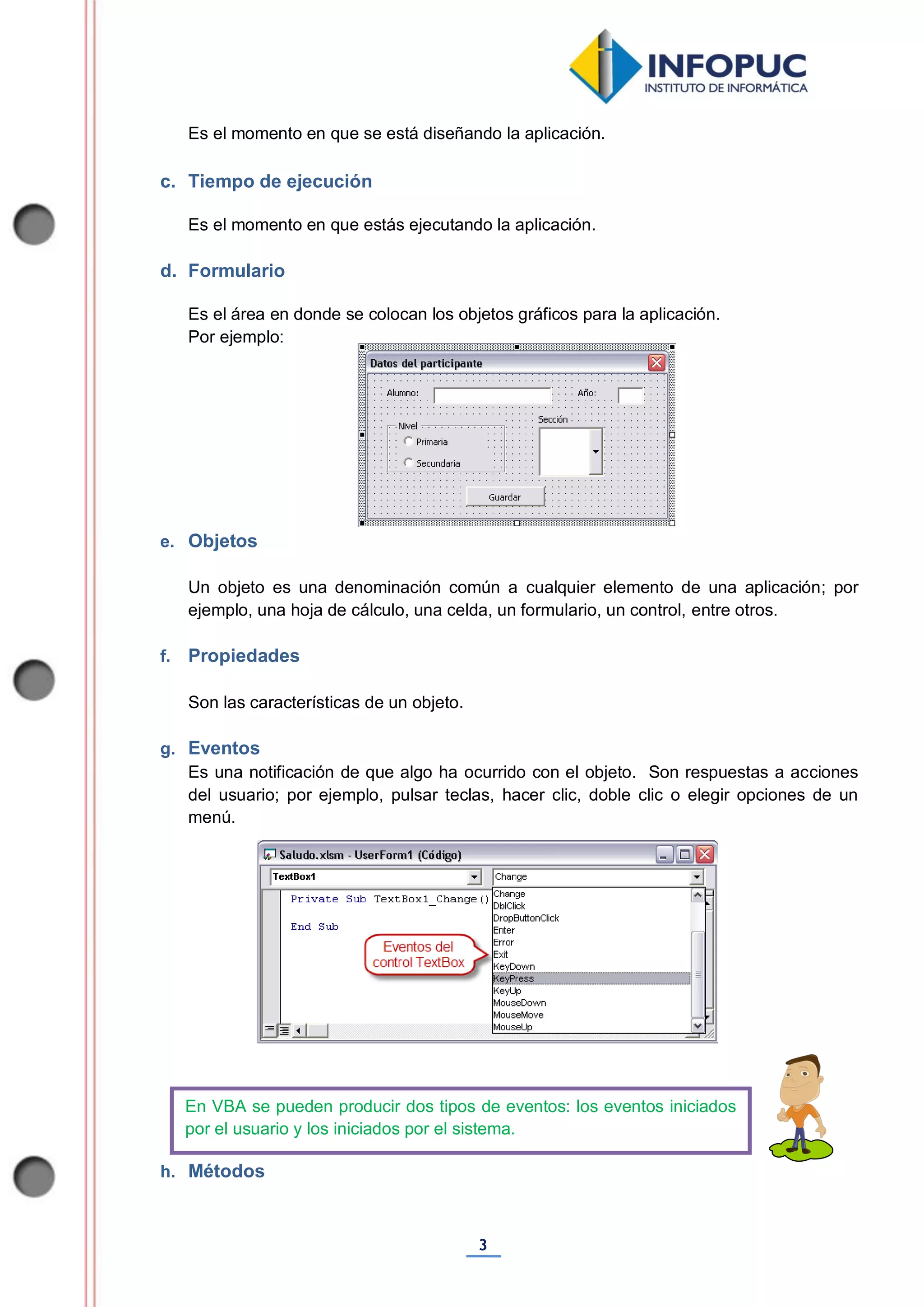 3
Es el momento en que se está diseñando la aplicación.
c. Tiempo de ejecución
Es el momento en que estás ejecutando la aplicación.
d. Formulario
Es el área en donde se colocan los objetos gráficos para la aplicación.
Por ejemplo:
e. Objetos
Un objeto es una denominación común a cualquier elemento de una aplicación; por
ejemplo, una hoja de cálculo, una celda, un formulario, un control, entre otros.
f. Propiedades
Son las características de un objeto.
g. Eventos
Es una notificación de que algo ha ocurrido con el objeto. Son respuestas a acciones
del usuario; por ejemplo, pulsar teclas, hacer clic, doble clic o elegir opciones de un
menú.
h. Métodos
En VBA se pueden producir dos tipos de eventos: los eventos iniciados
por el usuario y los iniciados por el sistema.
 