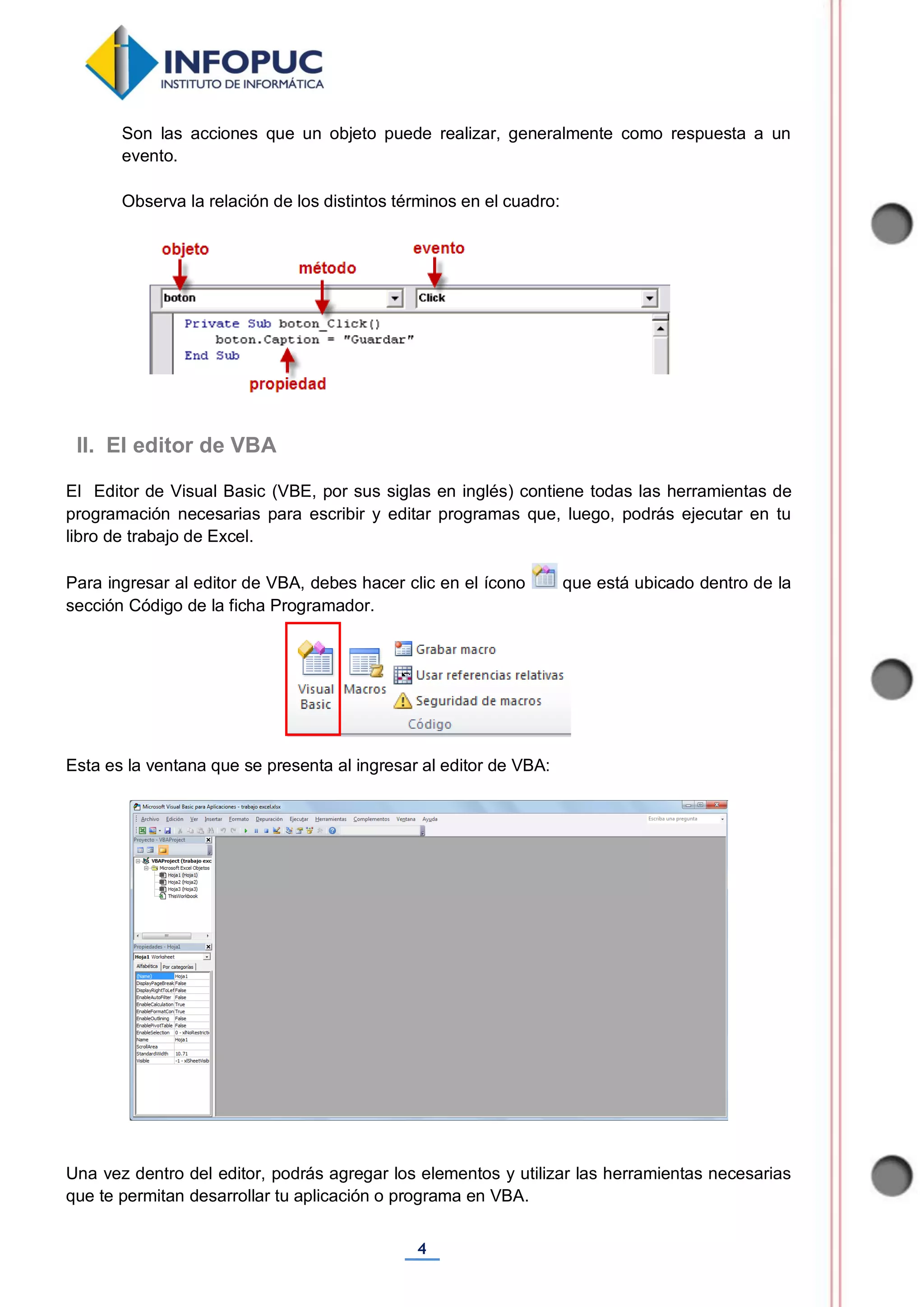 4
Son las acciones que un objeto puede realizar, generalmente como respuesta a un
evento.
Observa la relación de los distintos términos en el cuadro:
El Editor de Visual Basic (VBE, por sus siglas en inglés) contiene todas las herramientas de
programación necesarias para escribir y editar programas que, luego, podrás ejecutar en tu
libro de trabajo de Excel.
Para ingresar al editor de VBA, debes hacer clic en el ícono que está ubicado dentro de la
sección Código de la ficha Programador.
Esta es la ventana que se presenta al ingresar al editor de VBA:
Una vez dentro del editor, podrás agregar los elementos y utilizar las herramientas necesarias
que te permitan desarrollar tu aplicación o programa en VBA.
II. El editor de VBA
 