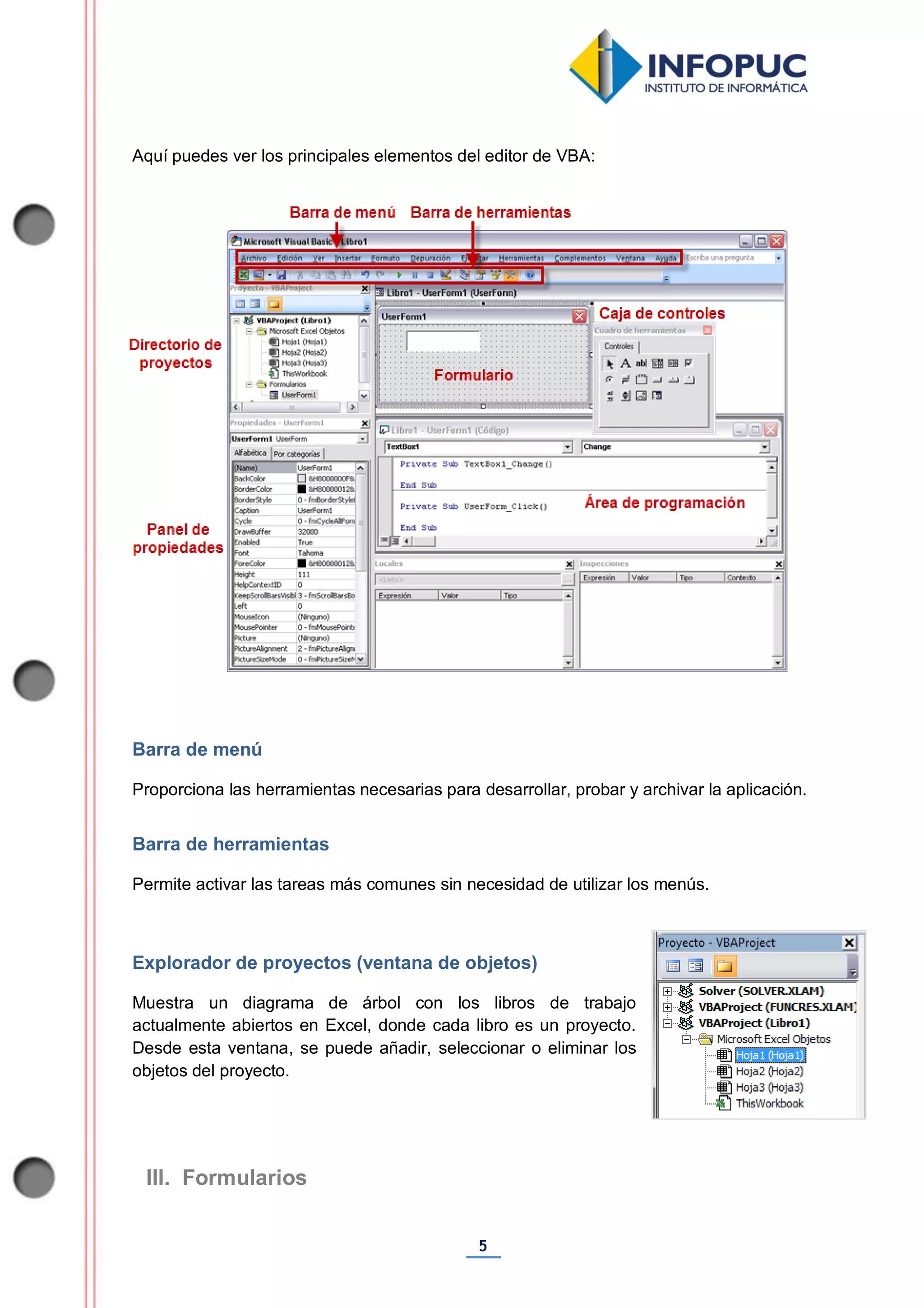 5
Aquí puedes ver los principales elementos del editor de VBA:
Barra de menú
Proporciona las herramientas necesarias para desarrollar, probar y archivar la aplicación.
Barra de herramientas
Permite activar las tareas más comunes sin necesidad de utilizar los menús.
Explorador de proyectos (ventana de objetos)
Muestra un diagrama de árbol con los libros de trabajo
actualmente abiertos en Excel, donde cada libro es un proyecto.
Desde esta ventana, se puede añadir, seleccionar o eliminar los
objetos del proyecto.
III. Formularios
 