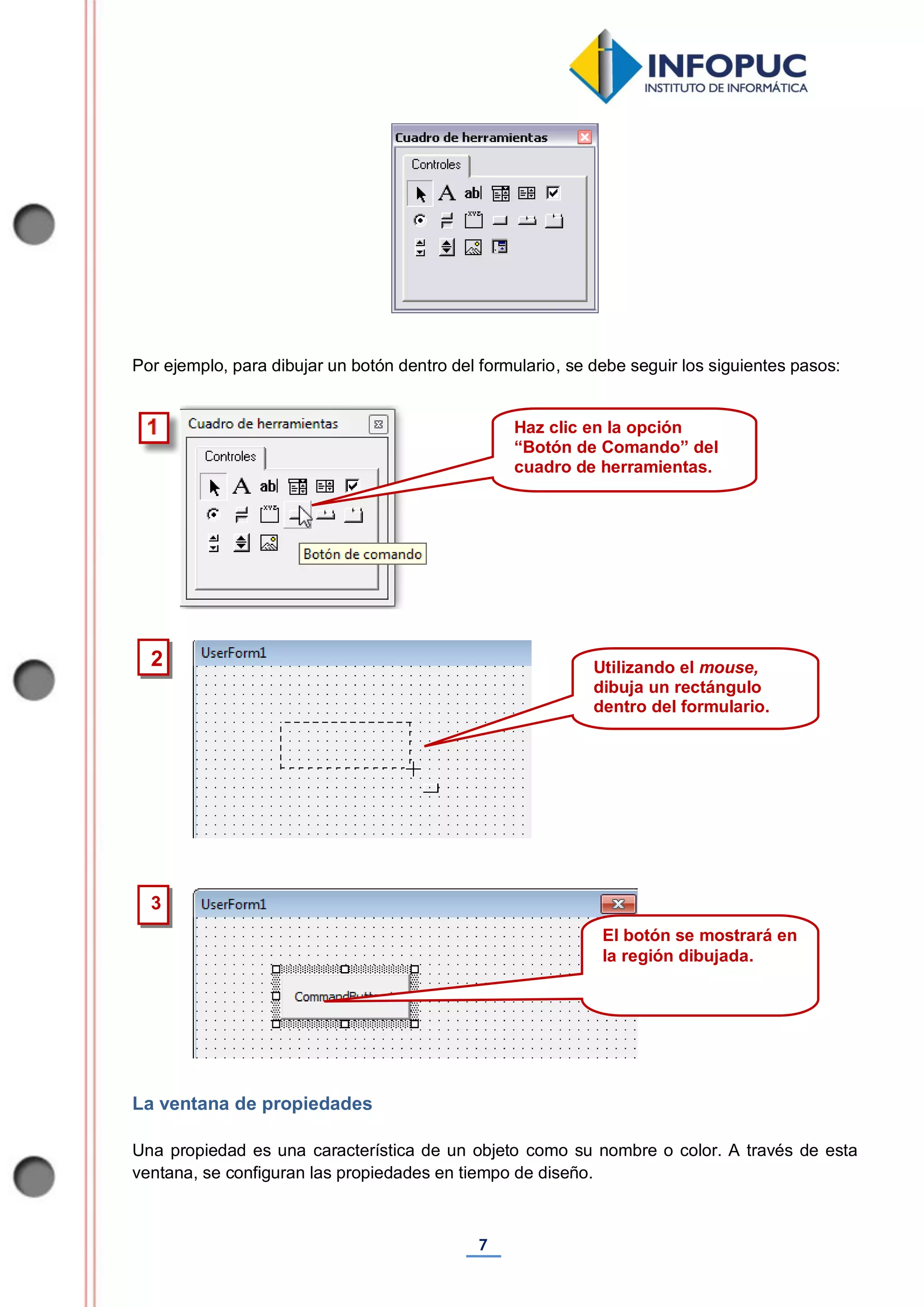 7
Por ejemplo, para dibujar un botón dentro del formulario, se debe seguir los siguientes pasos:
La ventana de propiedades
Una propiedad es una característica de un objeto como su nombre o color. A través de esta
ventana, se configuran las propiedades en tiempo de diseño.
3
2
Haz clic en la opción
“Botón de Comando” del
cuadro de herramientas.
Utilizando el mouse,
dibuja un rectángulo
dentro del formulario.
El botón se mostrará en
la región dibujada.
 