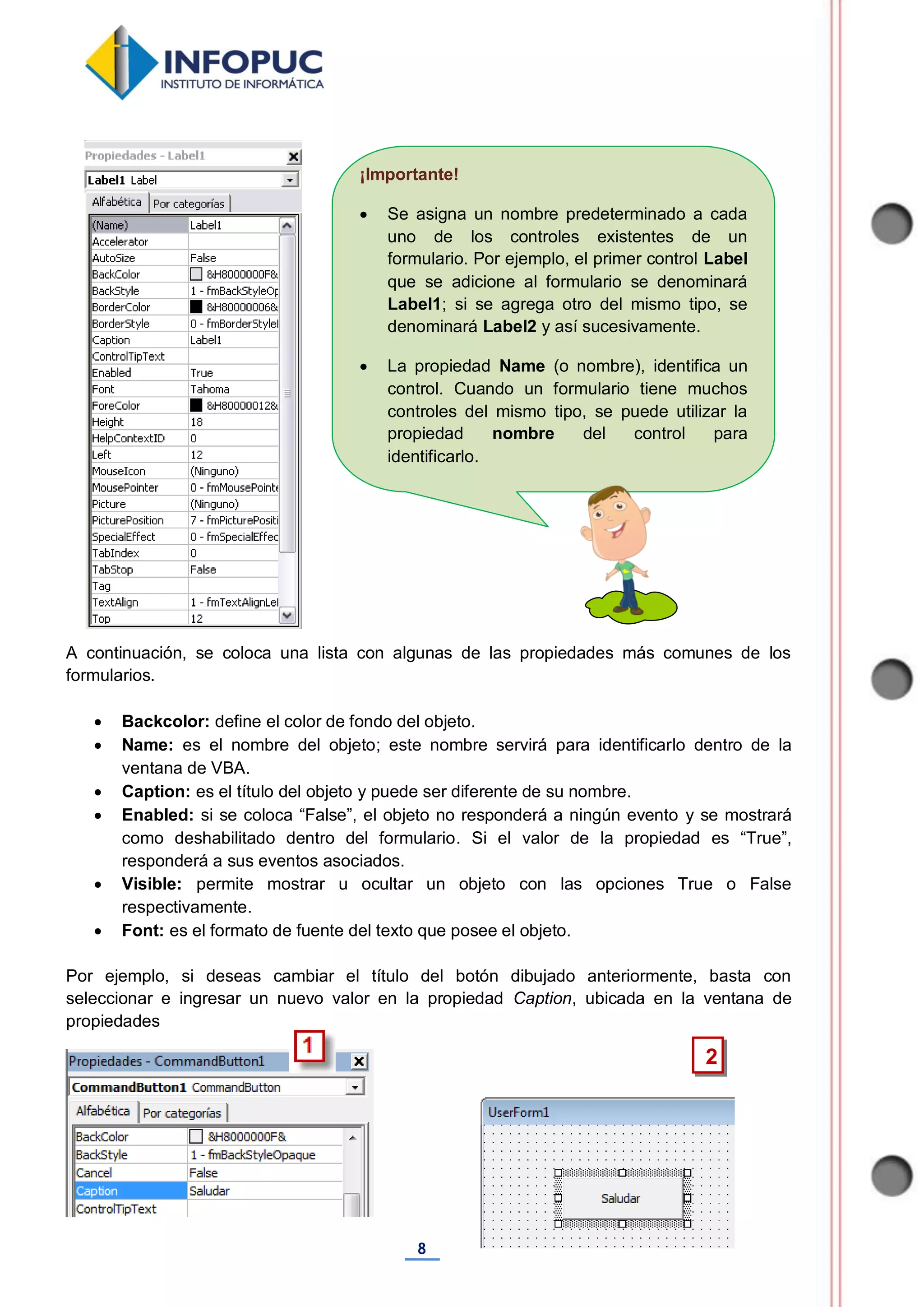 8
¡Importante!
 Se asigna un nombre predeterminado a cada
uno de los controles existentes de un
formulario. Por ejemplo, el primer control Label
que se adicione al formulario se denominará
Label1; si se agrega otro del mismo tipo, se
denominará Label2 y así sucesivamente.
 La propiedad Name (o nombre), identifica un
control. Cuando un formulario tiene muchos
controles del mismo tipo, se puede utilizar la
propiedad nombre del control para
identificarlo.
A continuación, se coloca una lista con algunas de las propiedades más comunes de los
formularios.
 Backcolor: define el color de fondo del objeto.
 Name: es el nombre del objeto; este nombre servirá para identificarlo dentro de la
ventana de VBA.
 Caption: es el título del objeto y puede ser diferente de su nombre.
 Enabled: si se coloca “False”, el objeto no responderá a ningún evento y se mostrará
como deshabilitado dentro del formulario. Si el valor de la propiedad es “True”,
responderá a sus eventos asociados.
 Visible: permite mostrar u ocultar un objeto con las opciones True o False
respectivamente.
 Font: es el formato de fuente del texto que posee el objeto.
Por ejemplo, si deseas cambiar el título del botón dibujado anteriormente, basta con
seleccionar e ingresar un nuevo valor en la propiedad Caption, ubicada en la ventana de
propiedades
2
 