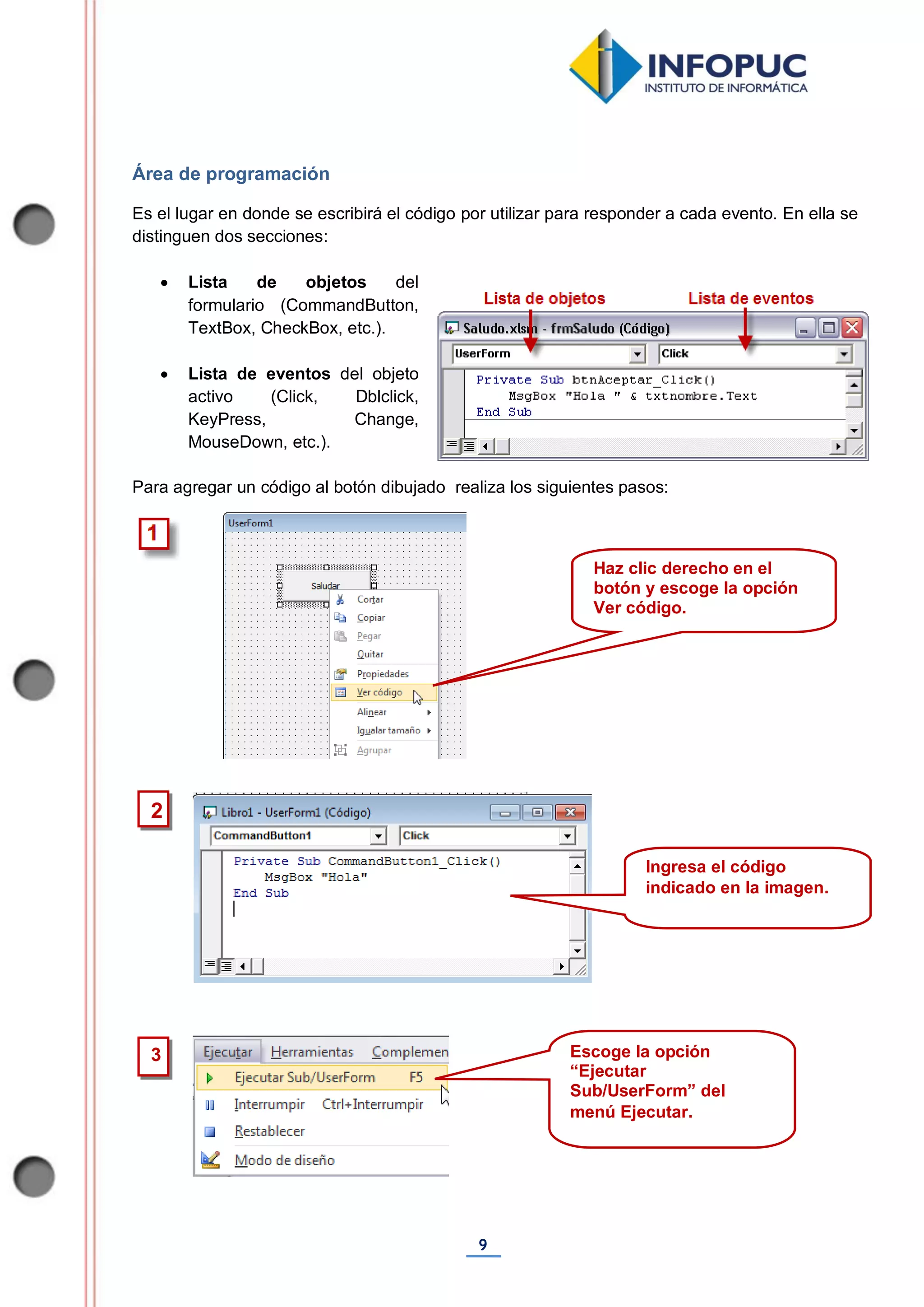 9
Área de programación
Es el lugar en donde se escribirá el código por utilizar para responder a cada evento. En ella se
distinguen dos secciones:
 Lista de objetos del
formulario (CommandButton,
TextBox, CheckBox, etc.).
 Lista de eventos del objeto
activo (Click, Dblclick,
KeyPress, Change,
MouseDown, etc.).
Para agregar un código al botón dibujado realiza los siguientes pasos:
3
2
Haz clic derecho en el
botón y escoge la opción
Ver código.
Ingresa el código
indicado en la imagen.
Escoge la opción
“Ejecutar
Sub/UserForm” del
menú Ejecutar.
 