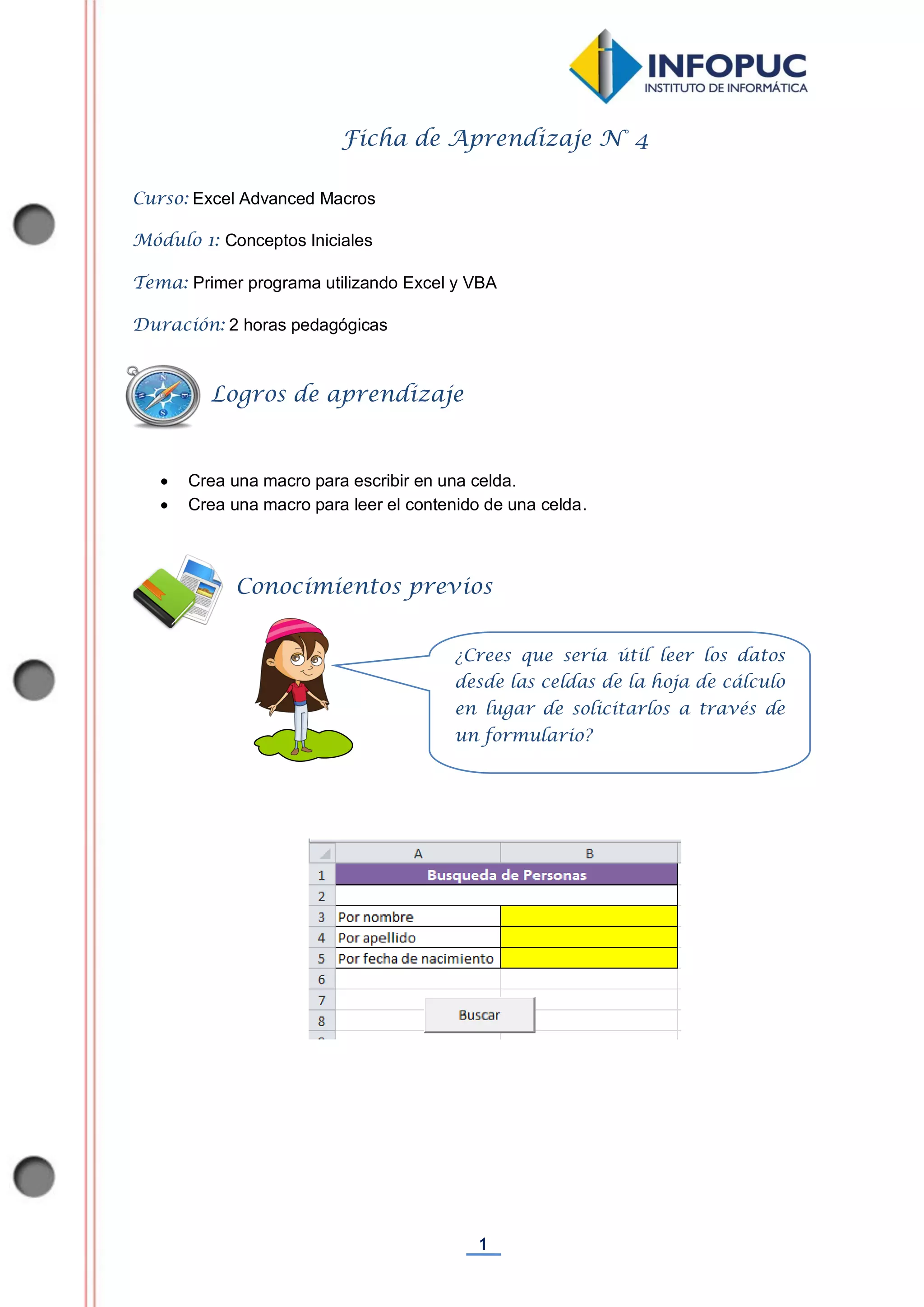 1
Ficha de Aprendizaje N° 4
Curso: Excel Advanced Macros
Módulo 1: Conceptos Iniciales
Tema: Primer programa utilizando Excel y VBA
Duración: 2 horas pedagógicas
 Crea una macro para escribir en una celda.
 Crea una macro para leer el contenido de una celda.
Conocimientos previos
Logros de aprendizaje
¿Crees que sería útil leer los datos
desde las celdas de la hoja de cálculo
en lugar de solicitarlos a través de
un formulario?
 