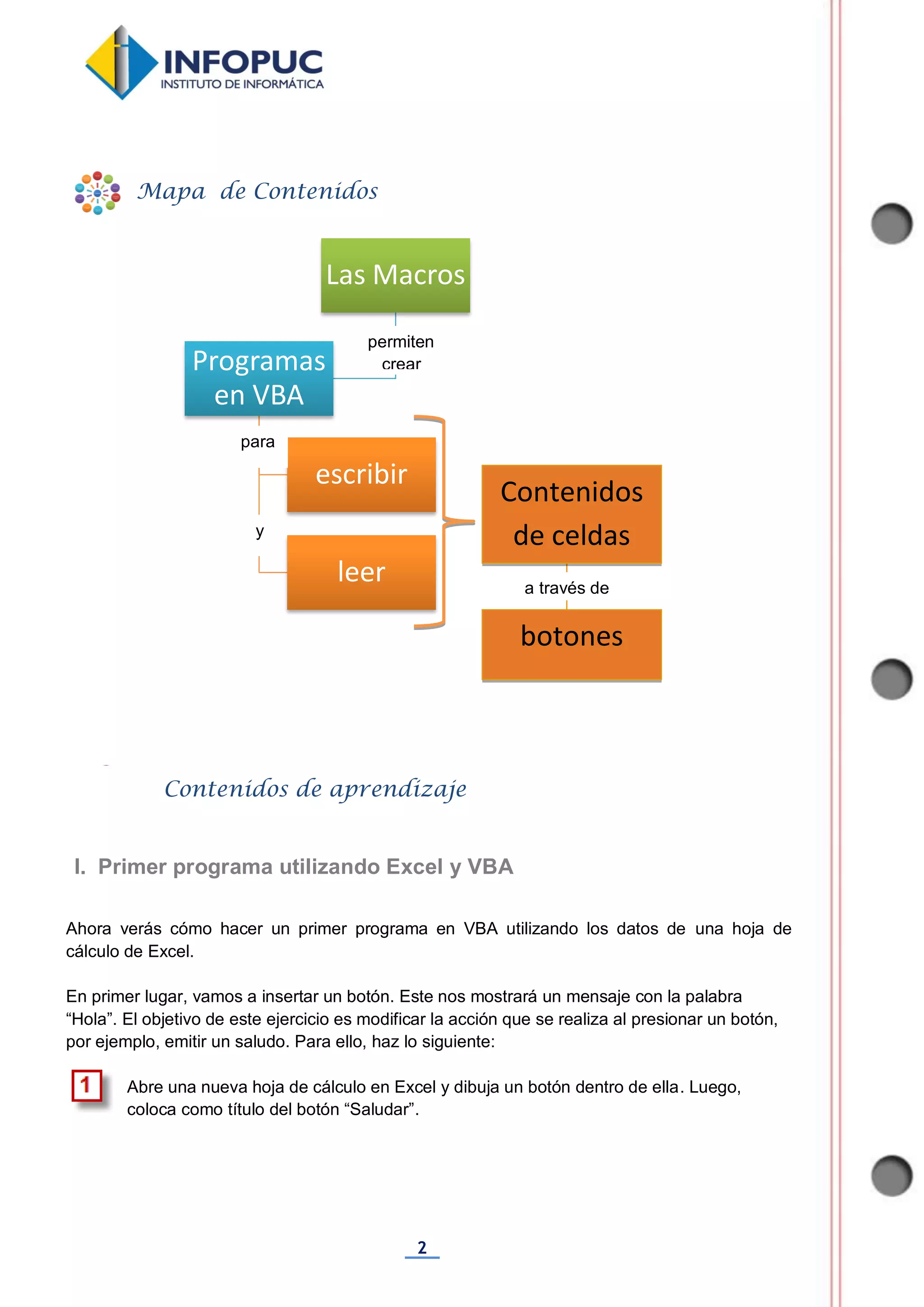 2
Ahora verás cómo hacer un primer programa en VBA utilizando los datos de una hoja de
cálculo de Excel.
En primer lugar, vamos a insertar un botón. Este nos mostrará un mensaje con la palabra
“Hola”. El objetivo de este ejercicio es modificar la acción que se realiza al presionar un botón,
por ejemplo, emitir un saludo. Para ello, haz lo siguiente:
Abre una nueva hoja de cálculo en Excel y dibuja un botón dentro de ella. Luego,
coloca como título del botón “Saludar”.
Las Macros
Programas
en VBA
escribir
leer
Mapa de Contenidos
Contenidos de aprendizaje
I. Primer programa utilizando Excel y VBA
Aplicaciones (VBA)
permiten
crear
para
y
Contenidos
de celdas
botones
a través de
 