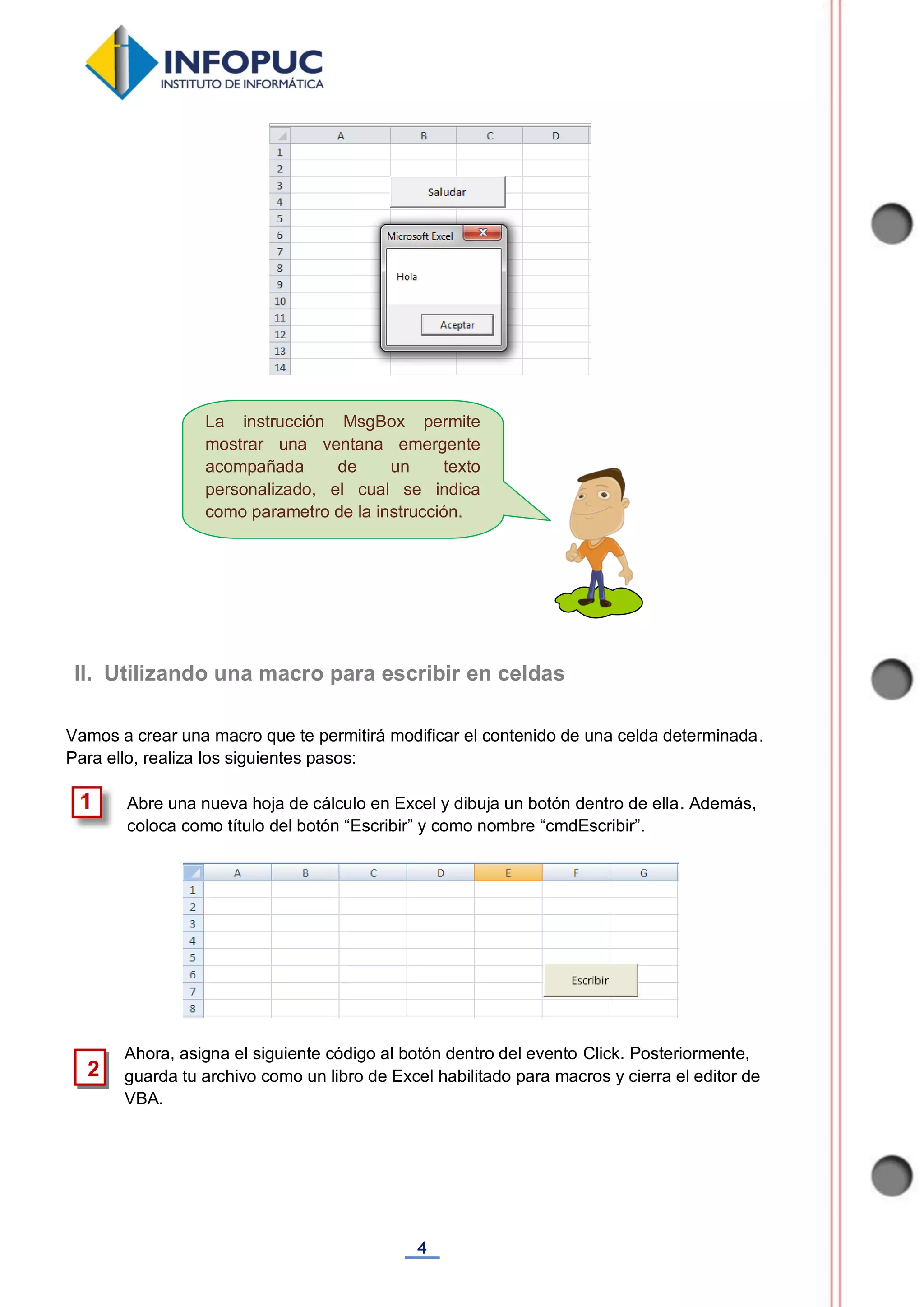 4
Vamos a crear una macro que te permitirá modificar el contenido de una celda determinada.
Para ello, realiza los siguientes pasos:
Abre una nueva hoja de cálculo en Excel y dibuja un botón dentro de ella. Además,
coloca como título del botón “Escribir” y como nombre “cmdEscribir”.
Ahora, asigna el siguiente código al botón dentro del evento Click. Posteriormente,
guarda tu archivo como un libro de Excel habilitado para macros y cierra el editor de
VBA.
II. Utilizando una macro para escribir en celdas
2
La instrucción MsgBox permite
mostrar una ventana emergente
acompañada de un texto
personalizado, el cual se indica
como parametro de la instrucción.
 