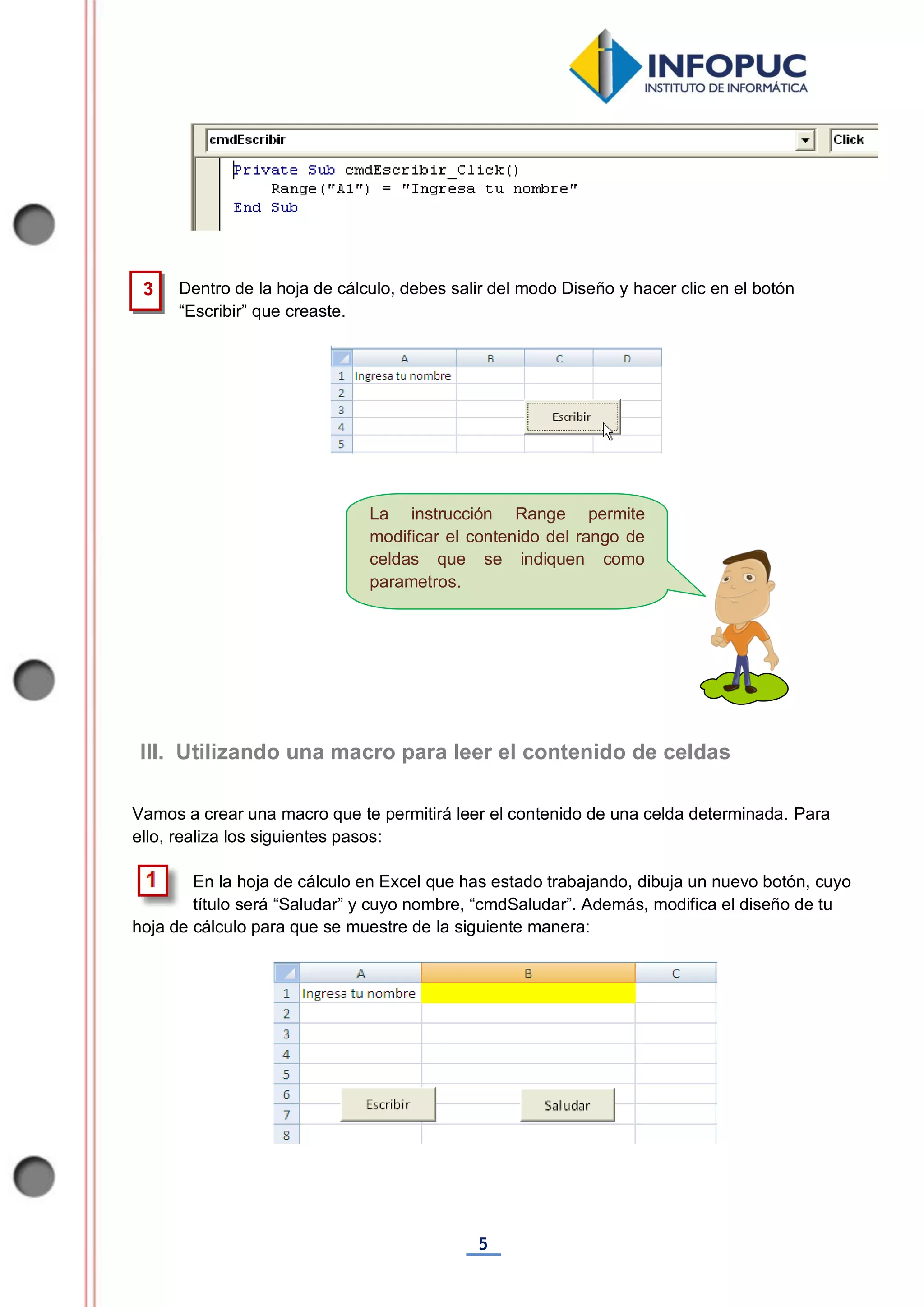 5
La instrucción Range permite
modificar el contenido del rango de
celdas que se indiquen como
parametros.
Dentro de la hoja de cálculo, debes salir del modo Diseño y hacer clic en el botón
“Escribir” que creaste.
Vamos a crear una macro que te permitirá leer el contenido de una celda determinada. Para
ello, realiza los siguientes pasos:
En la hoja de cálculo en Excel que has estado trabajando, dibuja un nuevo botón, cuyo
título será “Saludar” y cuyo nombre, “cmdSaludar”. Además, modifica el diseño de tu
hoja de cálculo para que se muestre de la siguiente manera:
3
III. Utilizando una macro para leer el contenido de celdas
 