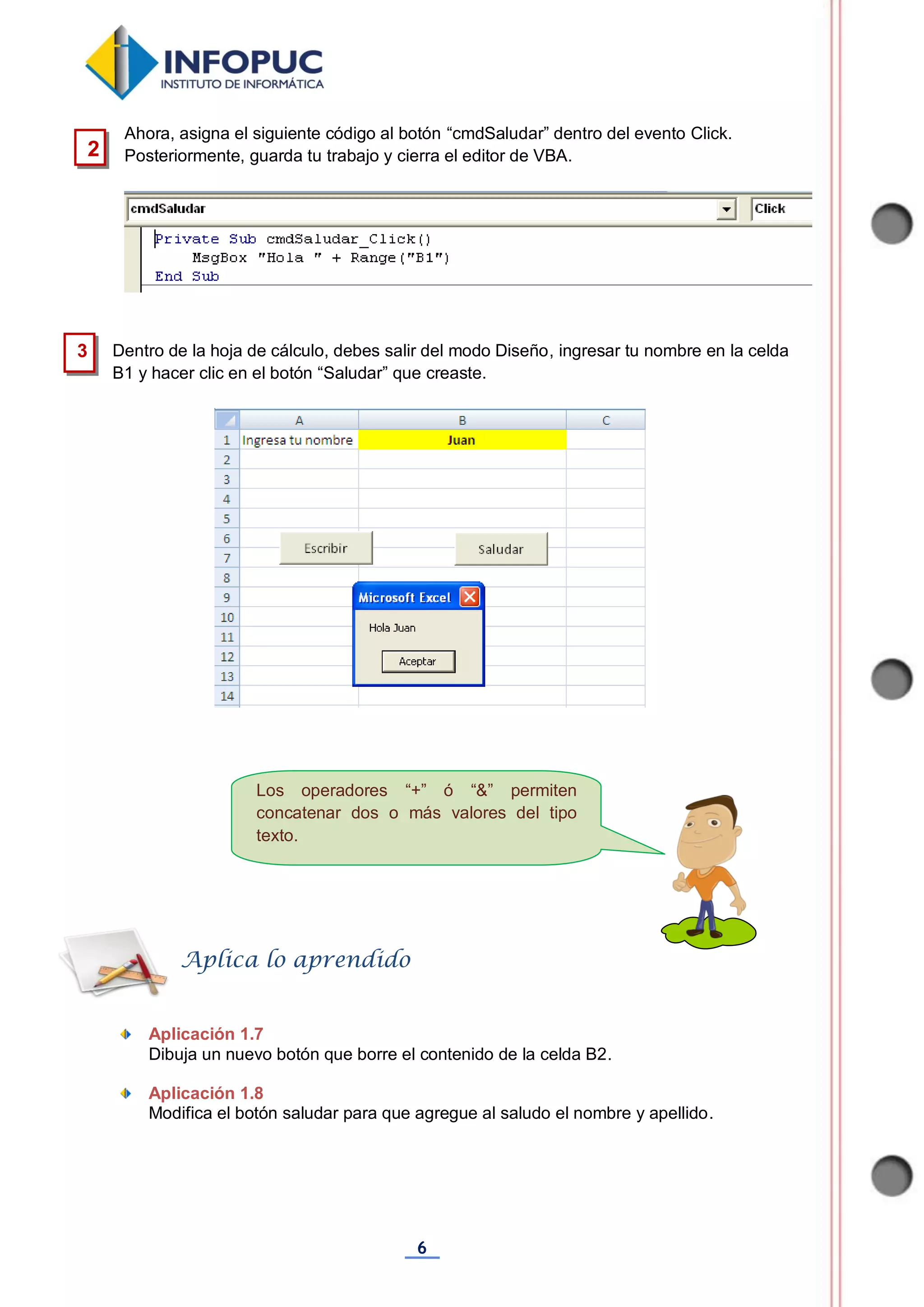 6
Los operadores “+” ó “&” permiten
concatenar dos o más valores del tipo
texto.
Ahora, asigna el siguiente código al botón “cmdSaludar” dentro del evento Click.
Posteriormente, guarda tu trabajo y cierra el editor de VBA.
Dentro de la hoja de cálculo, debes salir del modo Diseño, ingresar tu nombre en la celda
B1 y hacer clic en el botón “Saludar” que creaste.
Aplicación 1.7
Dibuja un nuevo botón que borre el contenido de la celda B2.
Aplicación 1.8
Modifica el botón saludar para que agregue al saludo el nombre y apellido.
Aplica lo aprendido
2
3
 