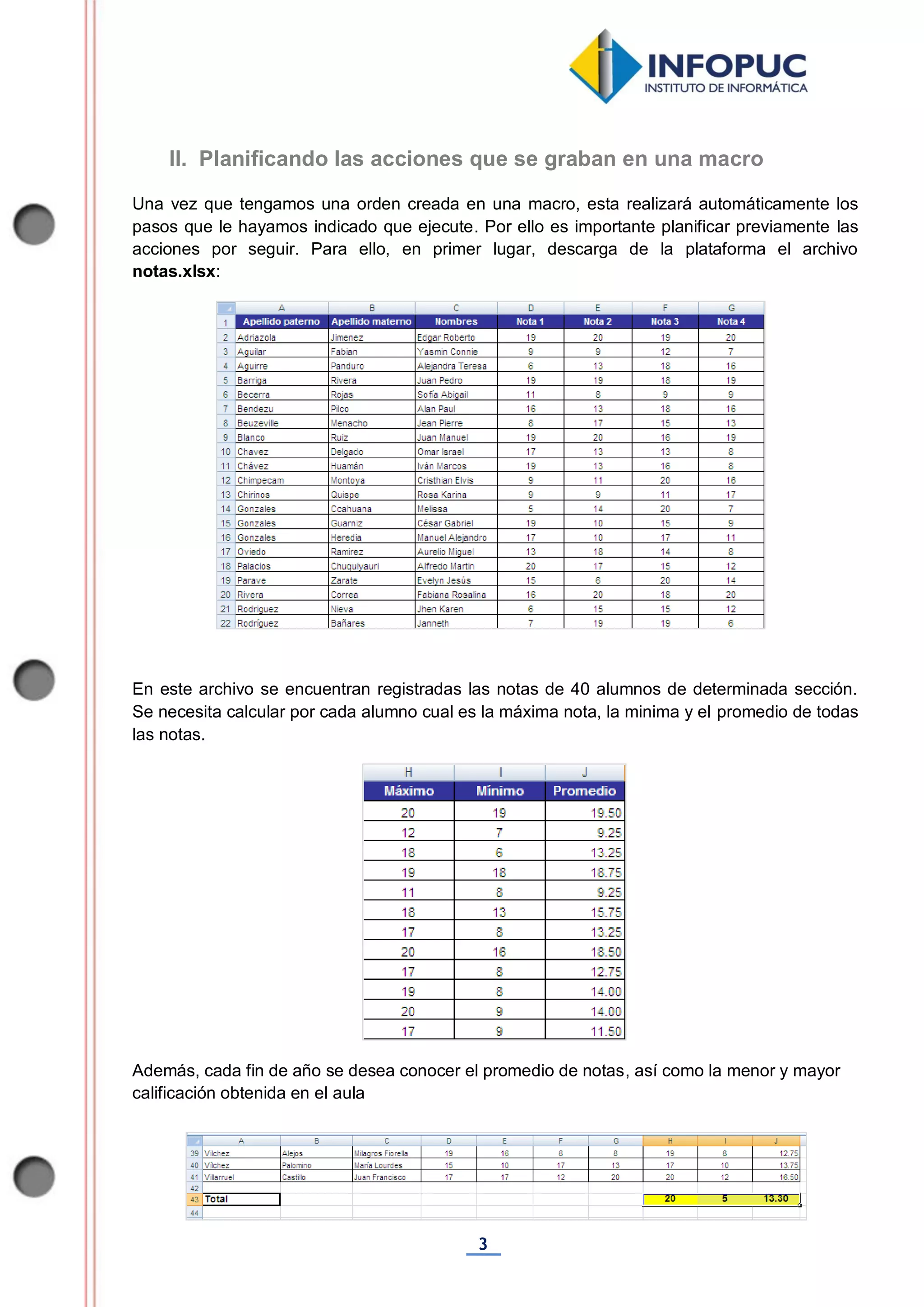 3
Una vez que tengamos una orden creada en una macro, esta realizará automáticamente los
pasos que le hayamos indicado que ejecute. Por ello es importante planificar previamente las
acciones por seguir. Para ello, en primer lugar, descarga de la plataforma el archivo
notas.xlsx:
En este archivo se encuentran registradas las notas de 40 alumnos de determinada sección.
Se necesita calcular por cada alumno cual es la máxima nota, la minima y el promedio de todas
las notas.
Además, cada fin de año se desea conocer el promedio de notas, así como la menor y mayor
calificación obtenida en el aula
II. Planificando las acciones que se graban en una macro
 
