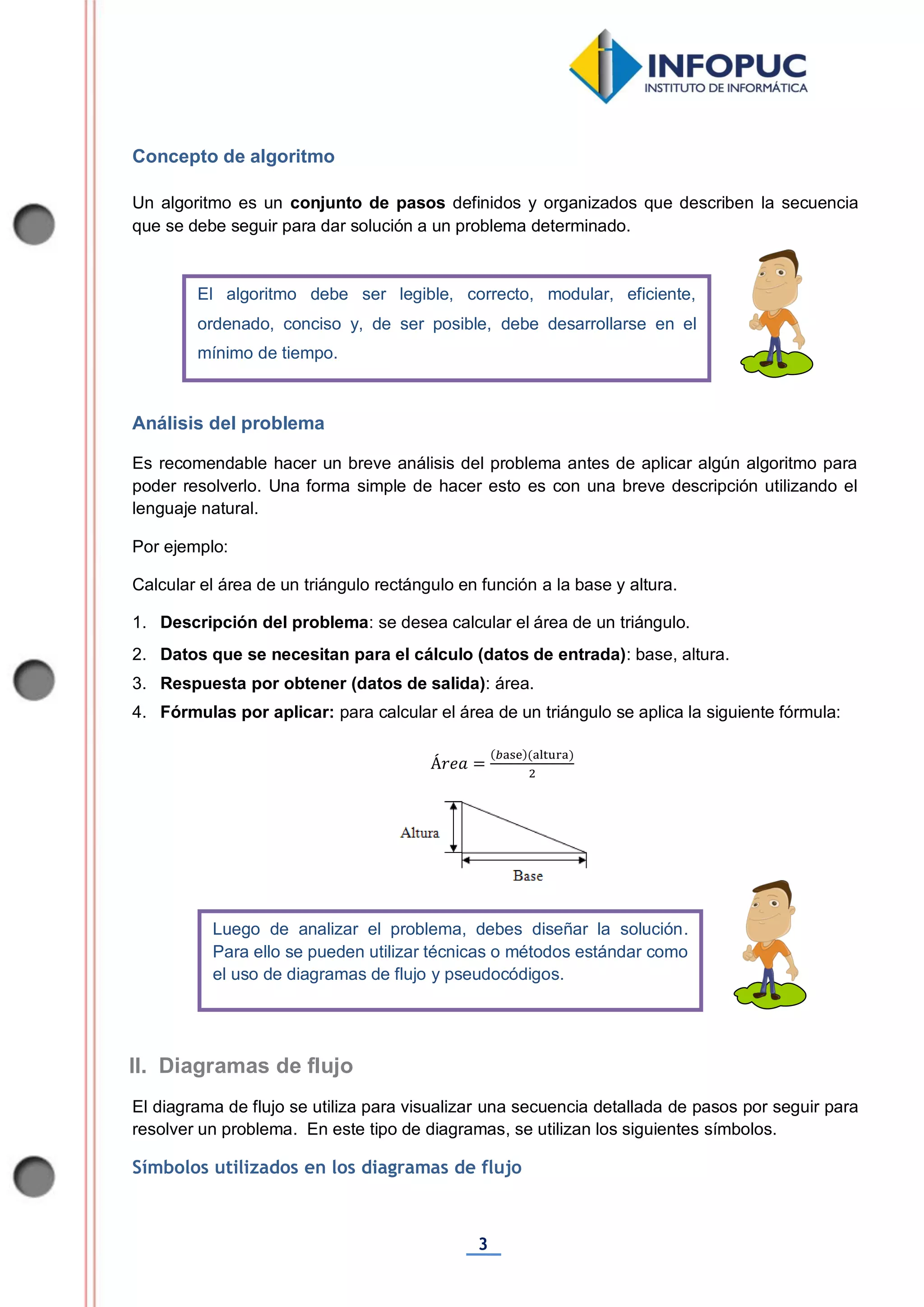 3
Concepto de algoritmo
Un algoritmo es un conjunto de pasos definidos y organizados que describen la secuencia
que se debe seguir para dar solución a un problema determinado.
Análisis del problema
Es recomendable hacer un breve análisis del problema antes de aplicar algún algoritmo para
poder resolverlo. Una forma simple de hacer esto es con una breve descripción utilizando el
lenguaje natural.
Por ejemplo:
Calcular el área de un triángulo rectángulo en función a la base y altura.
1. Descripción del problema: se desea calcular el área de un triángulo.
2. Datos que se necesitan para el cálculo (datos de entrada): base, altura.
3. Respuesta por obtener (datos de salida): área.
4. Fórmulas por aplicar: para calcular el área de un triángulo se aplica la siguiente fórmula:
El diagrama de flujo se utiliza para visualizar una secuencia detallada de pasos por seguir para
resolver un problema. En este tipo de diagramas, se utilizan los siguientes símbolos.
Símbolos utilizados en los diagramas de flujo
El algoritmo debe ser legible, correcto, modular, eficiente,
ordenado, conciso y, de ser posible, debe desarrollarse en el
mínimo de tiempo.
Luego de analizar el problema, debes diseñar la solución.
Para ello se pueden utilizar técnicas o métodos estándar como
el uso de diagramas de flujo y pseudocódigos.
II. Diagramas de flujo
 