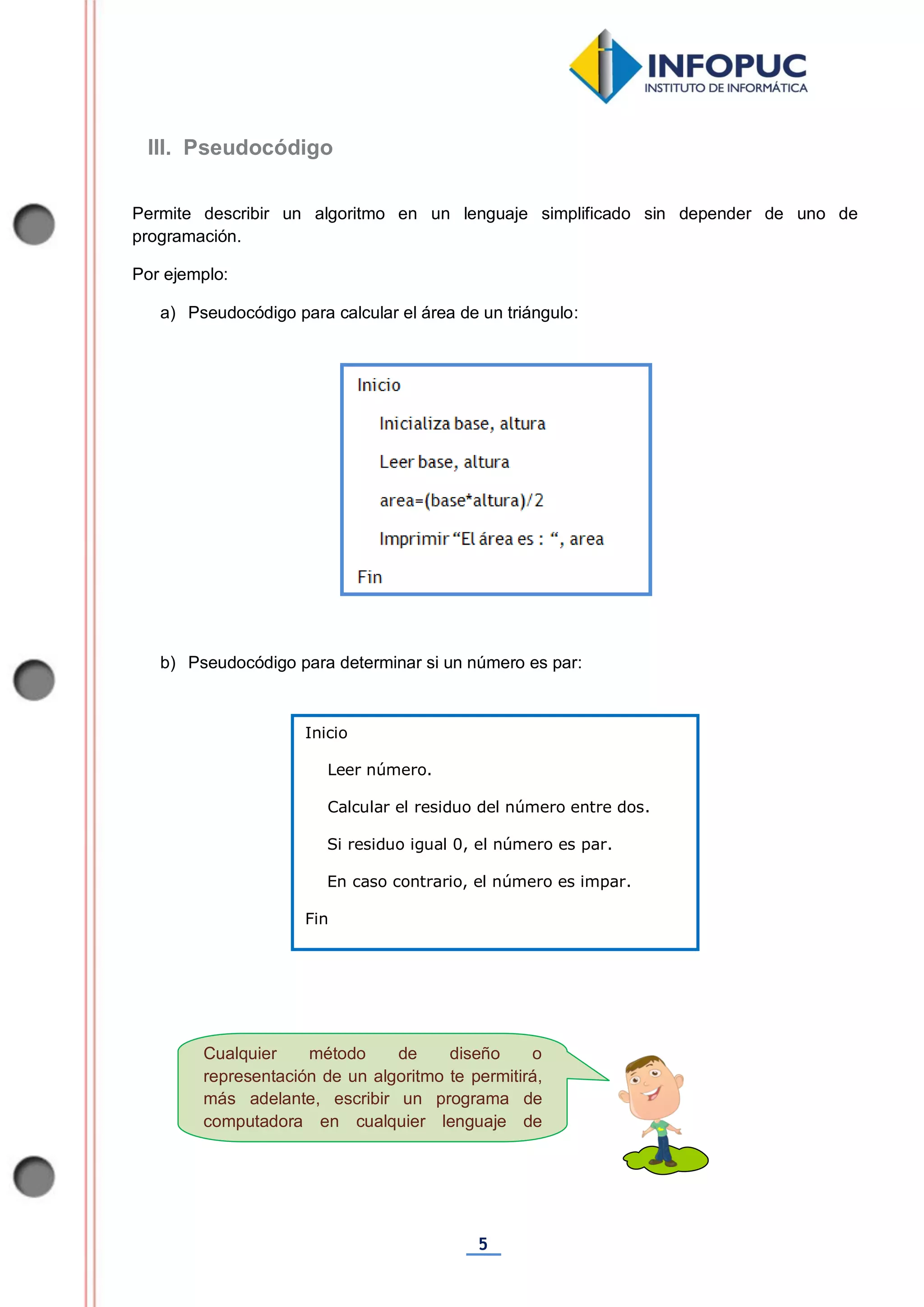 5
Cualquier método de diseño o
representación de un algoritmo te permitirá,
más adelante, escribir un programa de
computadora en cualquier lenguaje de
programación.
Permite describir un algoritmo en un lenguaje simplificado sin depender de uno de
programación.
Por ejemplo:
a) Pseudocódigo para calcular el área de un triángulo:
b) Pseudocódigo para determinar si un número es par:
Inicio
Leer número.
Calcular el residuo del número entre dos.
Si residuo igual 0, el número es par.
En caso contrario, el número es impar.
Fin
III. Pseudocódigo
 