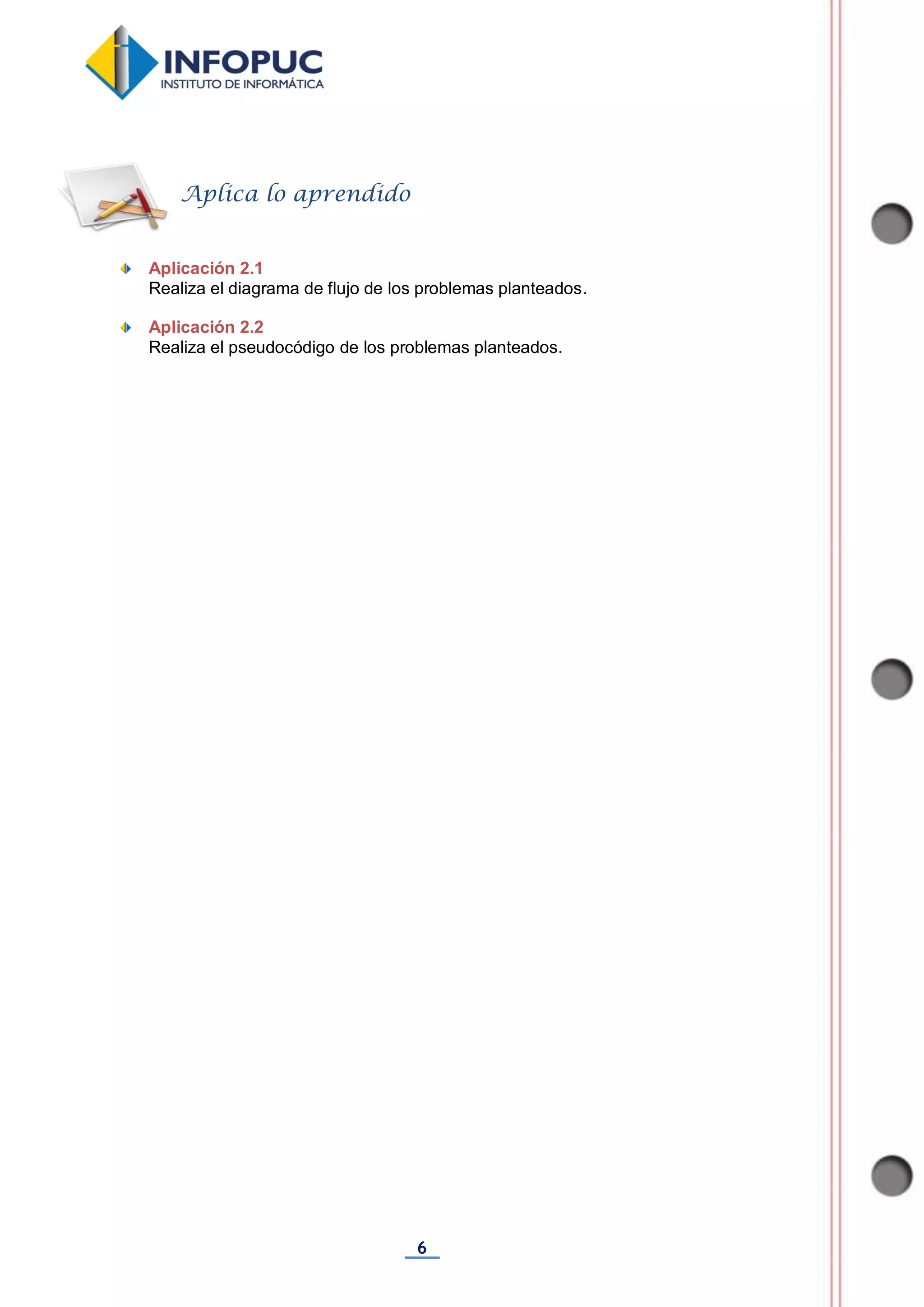6
Aplicación 2.1
Realiza el diagrama de flujo de los problemas planteados.
Aplicación 2.2
Realiza el pseudocódigo de los problemas planteados.
Aplica lo aprendido
 