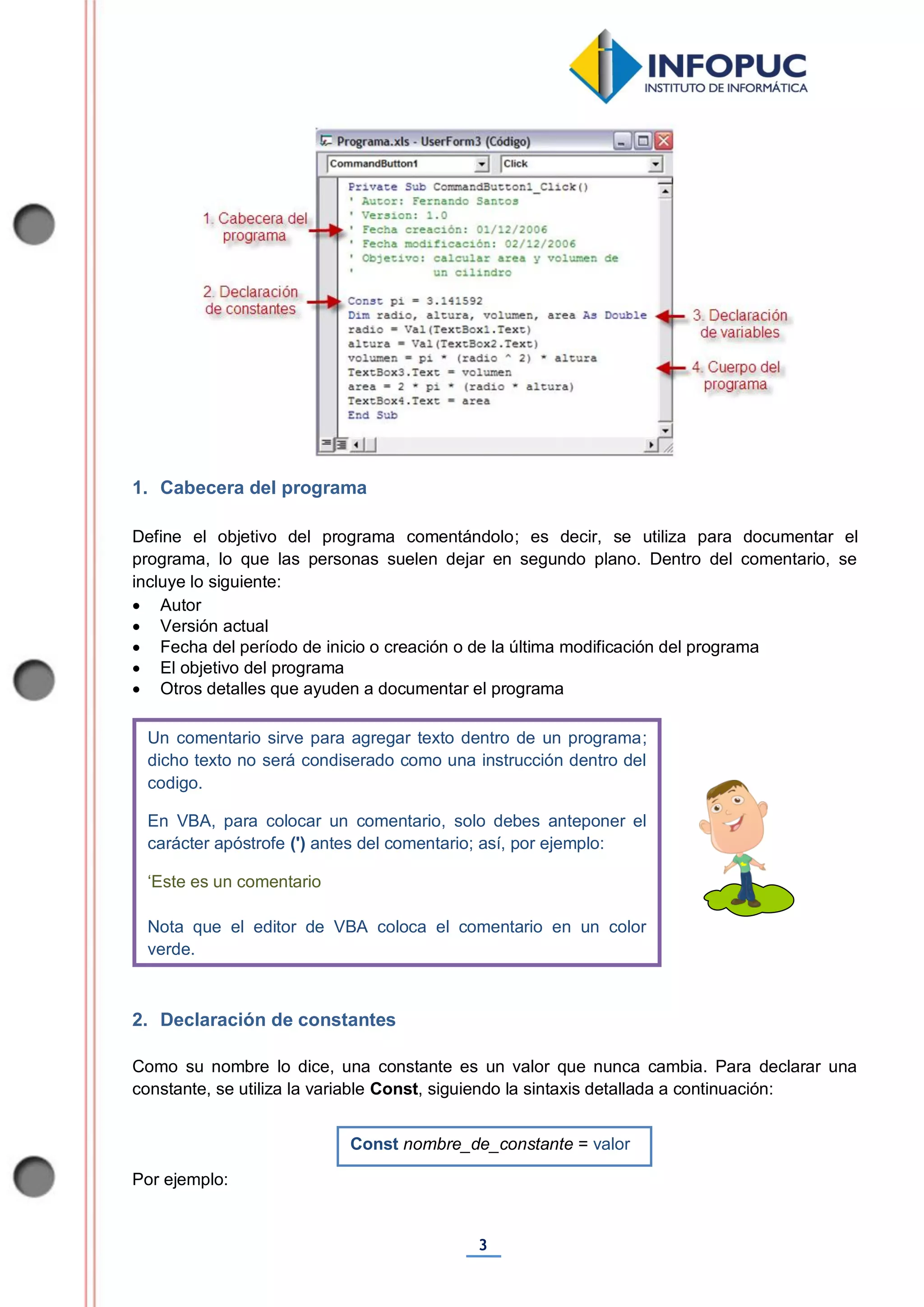 3
1. Cabecera del programa
Define el objetivo del programa comentándolo; es decir, se utiliza para documentar el
programa, lo que las personas suelen dejar en segundo plano. Dentro del comentario, se
incluye lo siguiente:
 Autor
 Versión actual
 Fecha del período de inicio o creación o de la última modificación del programa
 El objetivo del programa
 Otros detalles que ayuden a documentar el programa
2. Declaración de constantes
Como su nombre lo dice, una constante es un valor que nunca cambia. Para declarar una
constante, se utiliza la variable Const, siguiendo la sintaxis detallada a continuación:
Por ejemplo:
Un comentario sirve para agregar texto dentro de un programa;
dicho texto no será condiserado como una instrucción dentro del
codigo.
En VBA, para colocar un comentario, solo debes anteponer el
carácter apóstrofe (') antes del comentario; así, por ejemplo:
‘Este es un comentario
Nota que el editor de VBA coloca el comentario en un color
verde.
Const nombre_de_constante = valor
 
