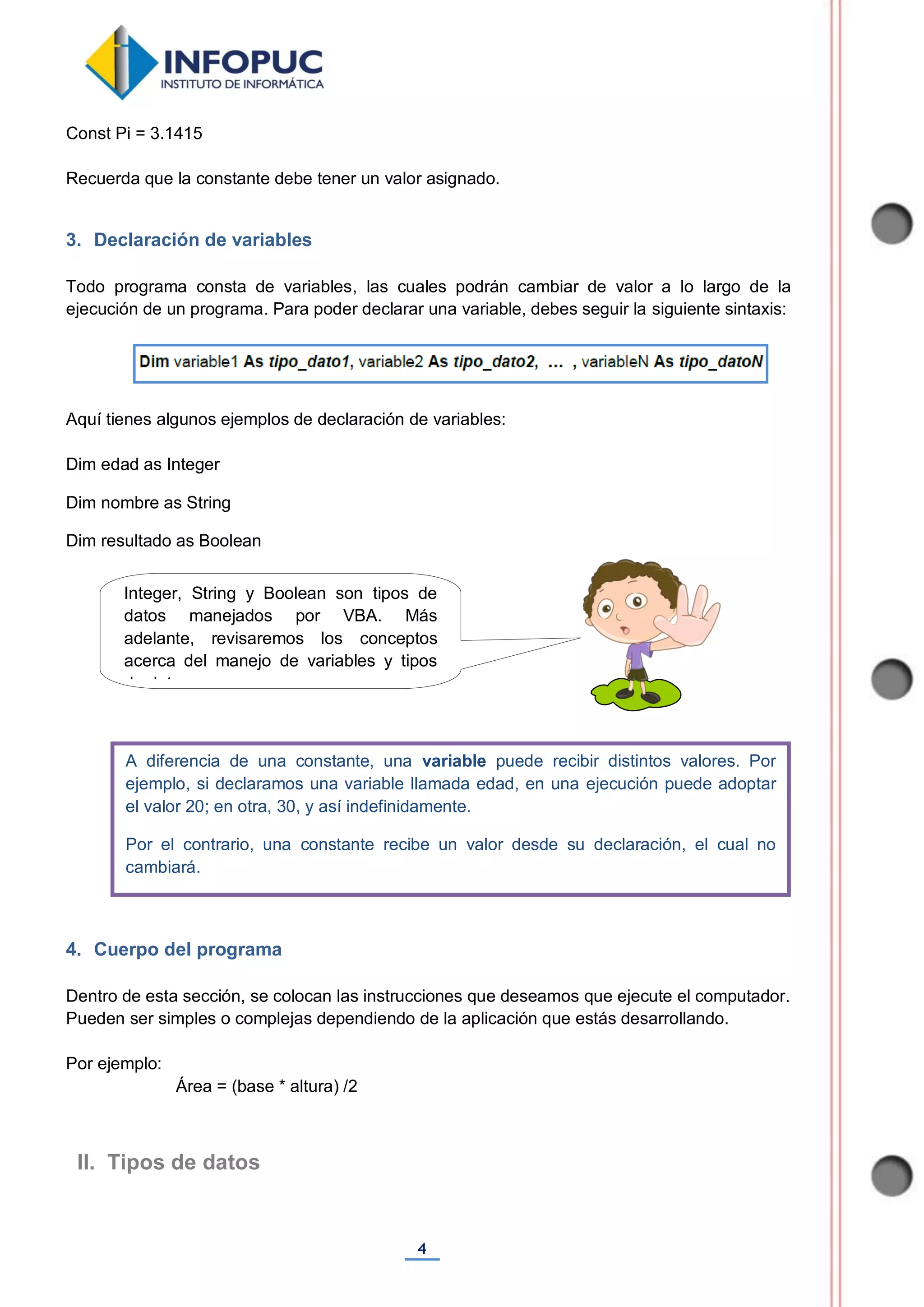 4
Const Pi = 3.1415
Recuerda que la constante debe tener un valor asignado.
3. Declaración de variables
Todo programa consta de variables, las cuales podrán cambiar de valor a lo largo de la
ejecución de un programa. Para poder declarar una variable, debes seguir la siguiente sintaxis:
Aquí tienes algunos ejemplos de declaración de variables:
Dim edad as Integer
Dim nombre as String
Dim resultado as Boolean
4. Cuerpo del programa
Dentro de esta sección, se colocan las instrucciones que deseamos que ejecute el computador.
Pueden ser simples o complejas dependiendo de la aplicación que estás desarrollando.
Por ejemplo:
Área = (base * altura) /2
II. Tipos de datos
A diferencia de una constante, una variable puede recibir distintos valores. Por
ejemplo, si declaramos una variable llamada edad, en una ejecución puede adoptar
el valor 20; en otra, 30, y así indefinidamente.
Por el contrario, una constante recibe un valor desde su declaración, el cual no
cambiará.
Integer, String y Boolean son tipos de
datos manejados por VBA. Más
adelante, revisaremos los conceptos
acerca del manejo de variables y tipos
de datos.
 