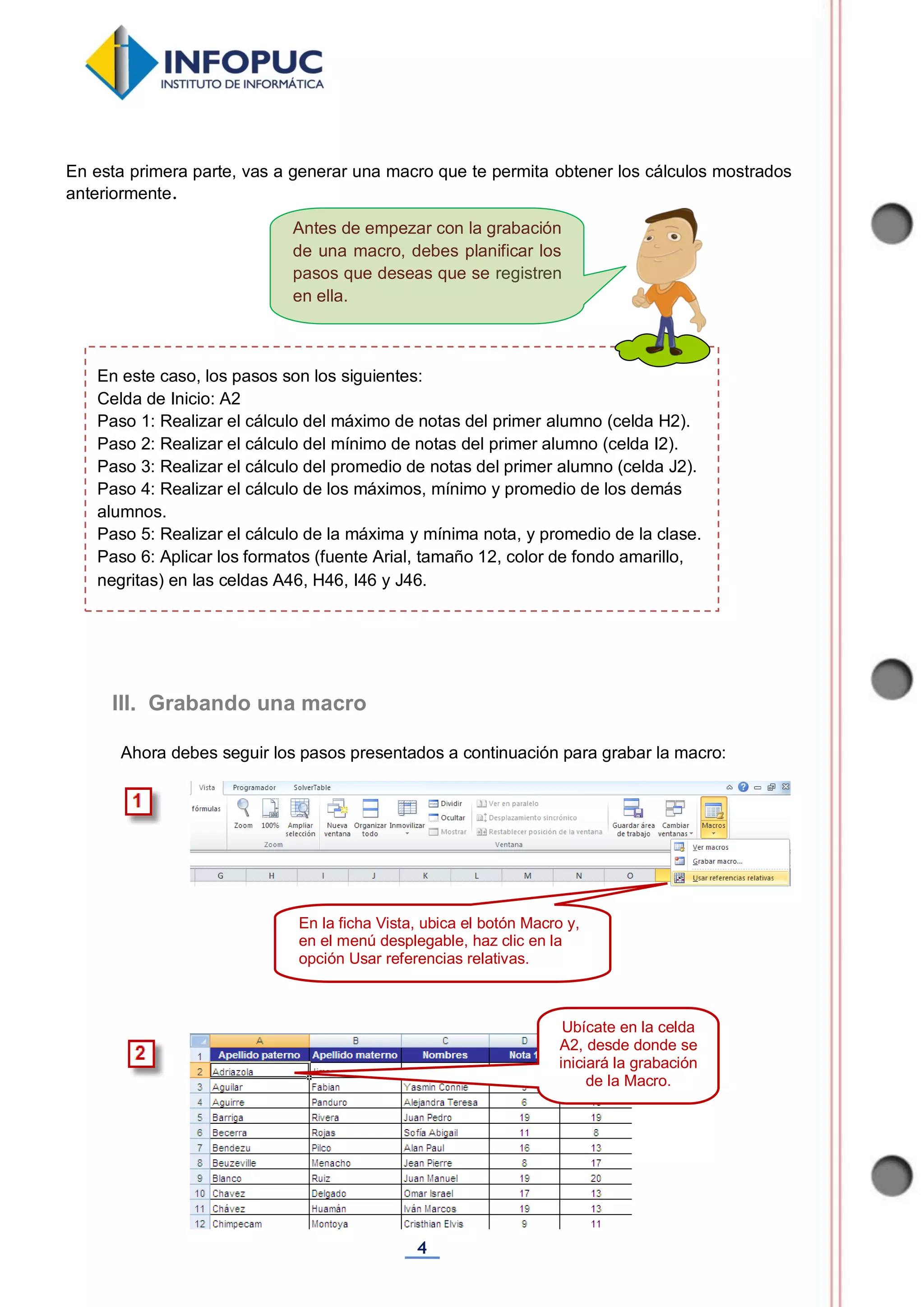 4
Antes de empezar con la grabación
de una macro, debes planificar los
pasos que deseas que se registren
en ella.
En esta primera parte, vas a generar una macro que te permita obtener los cálculos mostrados
anteriormente.
Ahora debes seguir los pasos presentados a continuación para grabar la macro:
III. Grabando una macro
En este caso, los pasos son los siguientes:
Celda de Inicio: A2
Paso 1: Realizar el cálculo del máximo de notas del primer alumno (celda H2).
Paso 2: Realizar el cálculo del mínimo de notas del primer alumno (celda I2).
Paso 3: Realizar el cálculo del promedio de notas del primer alumno (celda J2).
Paso 4: Realizar el cálculo de los máximos, mínimo y promedio de los demás
alumnos.
Paso 5: Realizar el cálculo de la máxima y mínima nota, y promedio de la clase.
Paso 6: Aplicar los formatos (fuente Arial, tamaño 12, color de fondo amarillo,
negritas) en las celdas A46, H46, I46 y J46.
En la ficha Vista, ubica el botón Macro y,
en el menú desplegable, haz clic en la
opción Usar referencias relativas.
Ubícate en la celda
A2, desde donde se
iniciará la grabación
de la Macro.
 