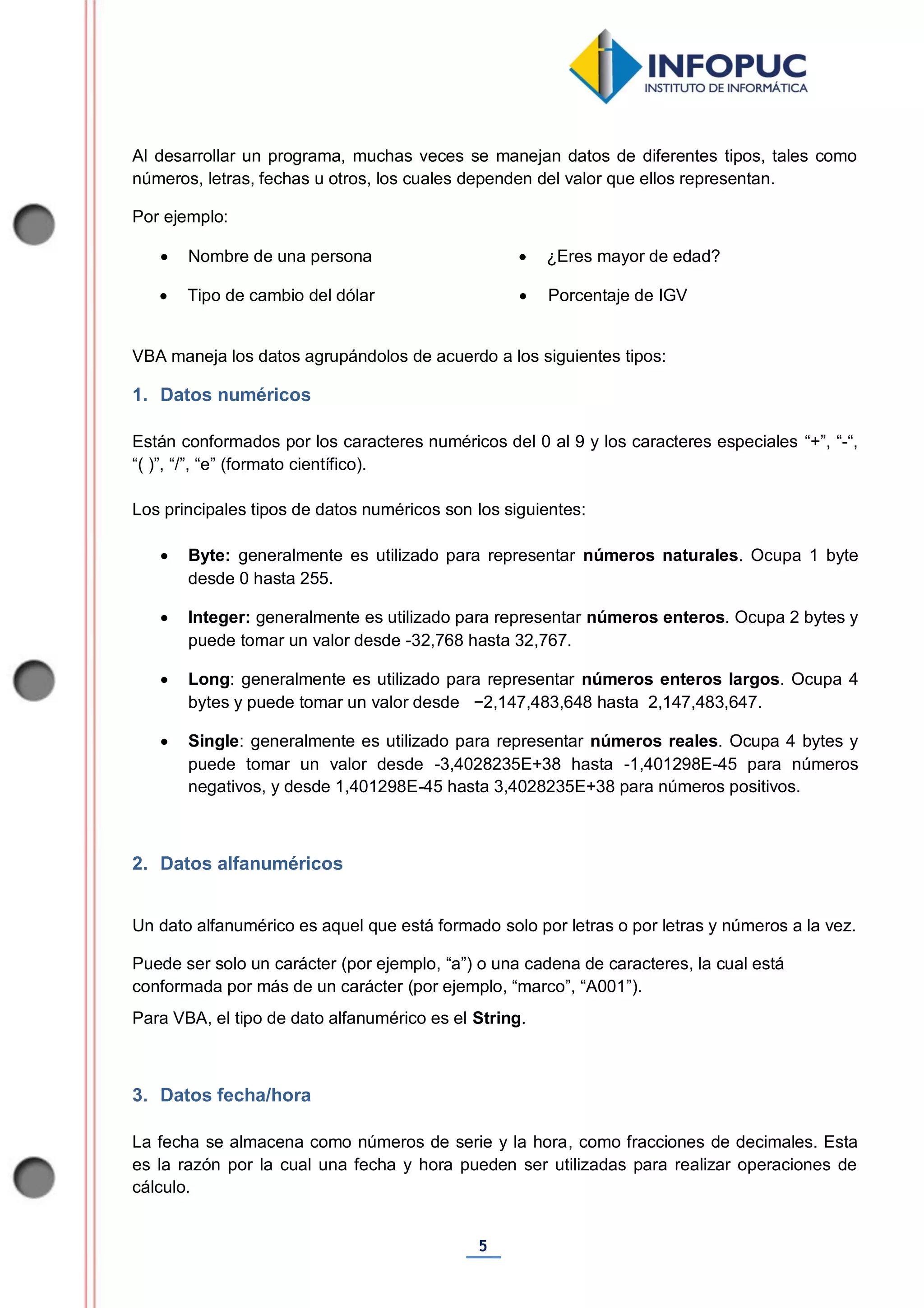 5
Al desarrollar un programa, muchas veces se manejan datos de diferentes tipos, tales como
números, letras, fechas u otros, los cuales dependen del valor que ellos representan.
Por ejemplo:
 Nombre de una persona  ¿Eres mayor de edad?
 Tipo de cambio del dólar  Porcentaje de IGV
VBA maneja los datos agrupándolos de acuerdo a los siguientes tipos:
1. Datos numéricos
Están conformados por los caracteres numéricos del 0 al 9 y los caracteres especiales “+”, “-“,
“( )”, “/”, “e” (formato científico).
Los principales tipos de datos numéricos son los siguientes:
 Byte: generalmente es utilizado para representar números naturales. Ocupa 1 byte
desde 0 hasta 255.
 Integer: generalmente es utilizado para representar números enteros. Ocupa 2 bytes y
puede tomar un valor desde -32,768 hasta 32,767.
 Long: generalmente es utilizado para representar números enteros largos. Ocupa 4
bytes y puede tomar un valor desde −2,147,483,648 hasta 2,147,483,647.
 Single: generalmente es utilizado para representar números reales. Ocupa 4 bytes y
puede tomar un valor desde -3,4028235E+38 hasta -1,401298E-45 para números
negativos, y desde 1,401298E-45 hasta 3,4028235E+38 para números positivos.
2. Datos alfanuméricos
Un dato alfanumérico es aquel que está formado solo por letras o por letras y números a la vez.
Puede ser solo un carácter (por ejemplo, “a”) o una cadena de caracteres, la cual está
conformada por más de un carácter (por ejemplo, “marco”, “A001”).
Para VBA, el tipo de dato alfanumérico es el String.
3. Datos fecha/hora
La fecha se almacena como números de serie y la hora, como fracciones de decimales. Esta
es la razón por la cual una fecha y hora pueden ser utilizadas para realizar operaciones de
cálculo.
 