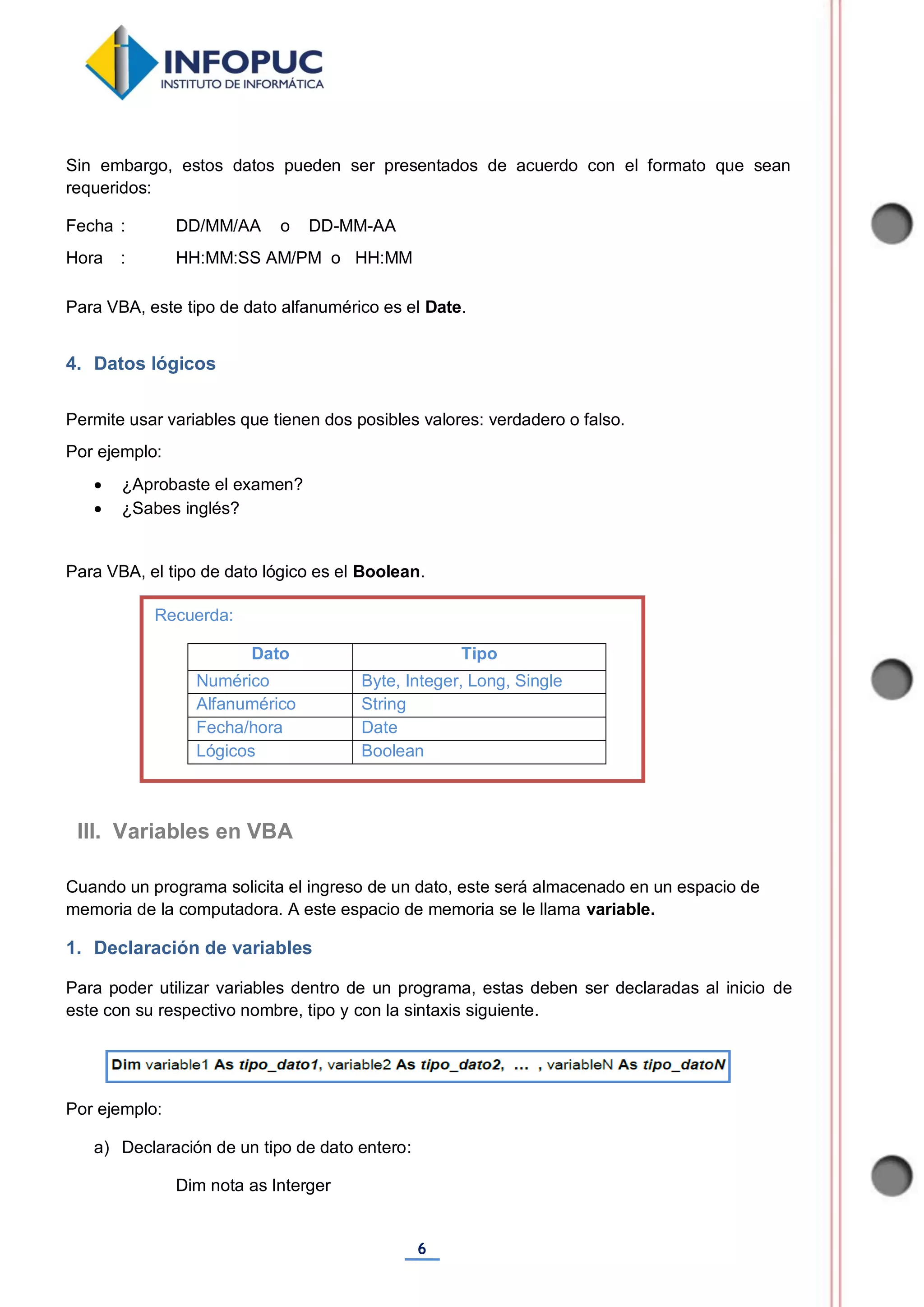 6
Sin embargo, estos datos pueden ser presentados de acuerdo con el formato que sean
requeridos:
Fecha : DD/MM/AA o DD-MM-AA
Hora : HH:MM:SS AM/PM o HH:MM
Para VBA, este tipo de dato alfanumérico es el Date.
4. Datos lógicos
Permite usar variables que tienen dos posibles valores: verdadero o falso.
Por ejemplo:
 ¿Aprobaste el examen?
 ¿Sabes inglés?
Para VBA, el tipo de dato lógico es el Boolean.
Cuando un programa solicita el ingreso de un dato, este será almacenado en un espacio de
memoria de la computadora. A este espacio de memoria se le llama variable.
1. Declaración de variables
Para poder utilizar variables dentro de un programa, estas deben ser declaradas al inicio de
este con su respectivo nombre, tipo y con la sintaxis siguiente.
Por ejemplo:
a) Declaración de un tipo de dato entero:
Dim nota as Interger
III. Variables en VBA
Recuerda:
Dato Tipo
Numérico Byte, Integer, Long, Single
Alfanumérico String
Fecha/hora Date
Lógicos Boolean
 