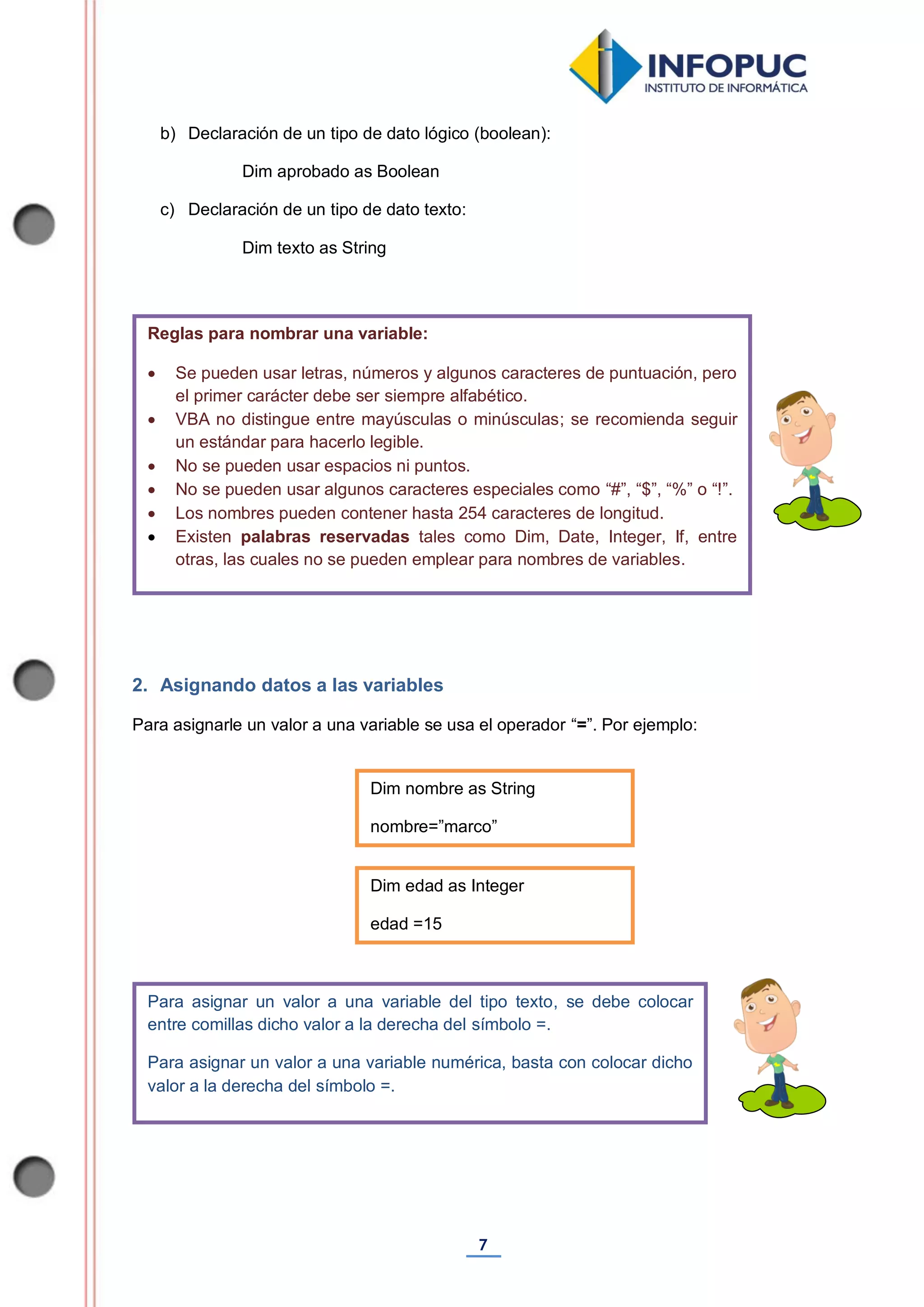7
b) Declaración de un tipo de dato lógico (boolean):
Dim aprobado as Boolean
c) Declaración de un tipo de dato texto:
Dim texto as String
2. Asignando datos a las variables
Para asignarle un valor a una variable se usa el operador “=”. Por ejemplo:
Para asignar un valor a una variable del tipo texto, se debe colocar
entre comillas dicho valor a la derecha del símbolo =.
Para asignar un valor a una variable numérica, basta con colocar dicho
valor a la derecha del símbolo =.
Reglas para nombrar una variable:
 Se pueden usar letras, números y algunos caracteres de puntuación, pero
el primer carácter debe ser siempre alfabético.
 VBA no distingue entre mayúsculas o minúsculas; se recomienda seguir
un estándar para hacerlo legible.
 No se pueden usar espacios ni puntos.
 No se pueden usar algunos caracteres especiales como “#”, “$”, “%” o “!”.
 Los nombres pueden contener hasta 254 caracteres de longitud.
 Existen palabras reservadas tales como Dim, Date, Integer, If, entre
otras, las cuales no se pueden emplear para nombres de variables.
Dim nombre as String
nombre=”marco”
Dim edad as Integer
edad =15
 