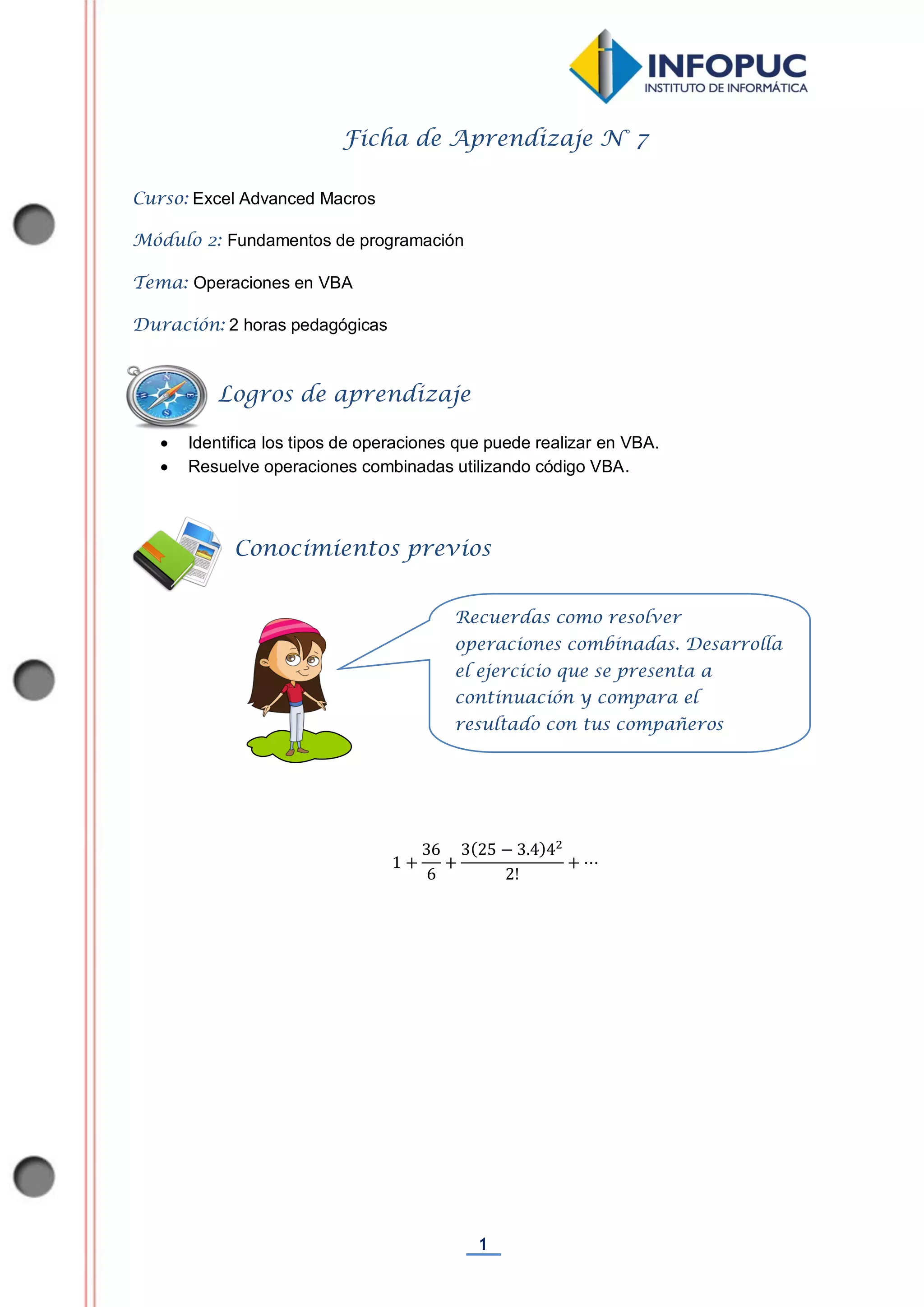1
Ficha de Aprendizaje N° 7
Curso: Excel Advanced Macros
Módulo 2: Fundamentos de programación
Tema: Operaciones en VBA
Duración: 2 horas pedagógicas
 Identifica los tipos de operaciones que puede realizar en VBA.
 Resuelve operaciones combinadas utilizando código VBA.
Conocimientos previos
Logros de aprendizaje
Recuerdas como resolver
operaciones combinadas. Desarrolla
el ejercicio que se presenta a
continuación y compara el
resultado con tus compañeros
 