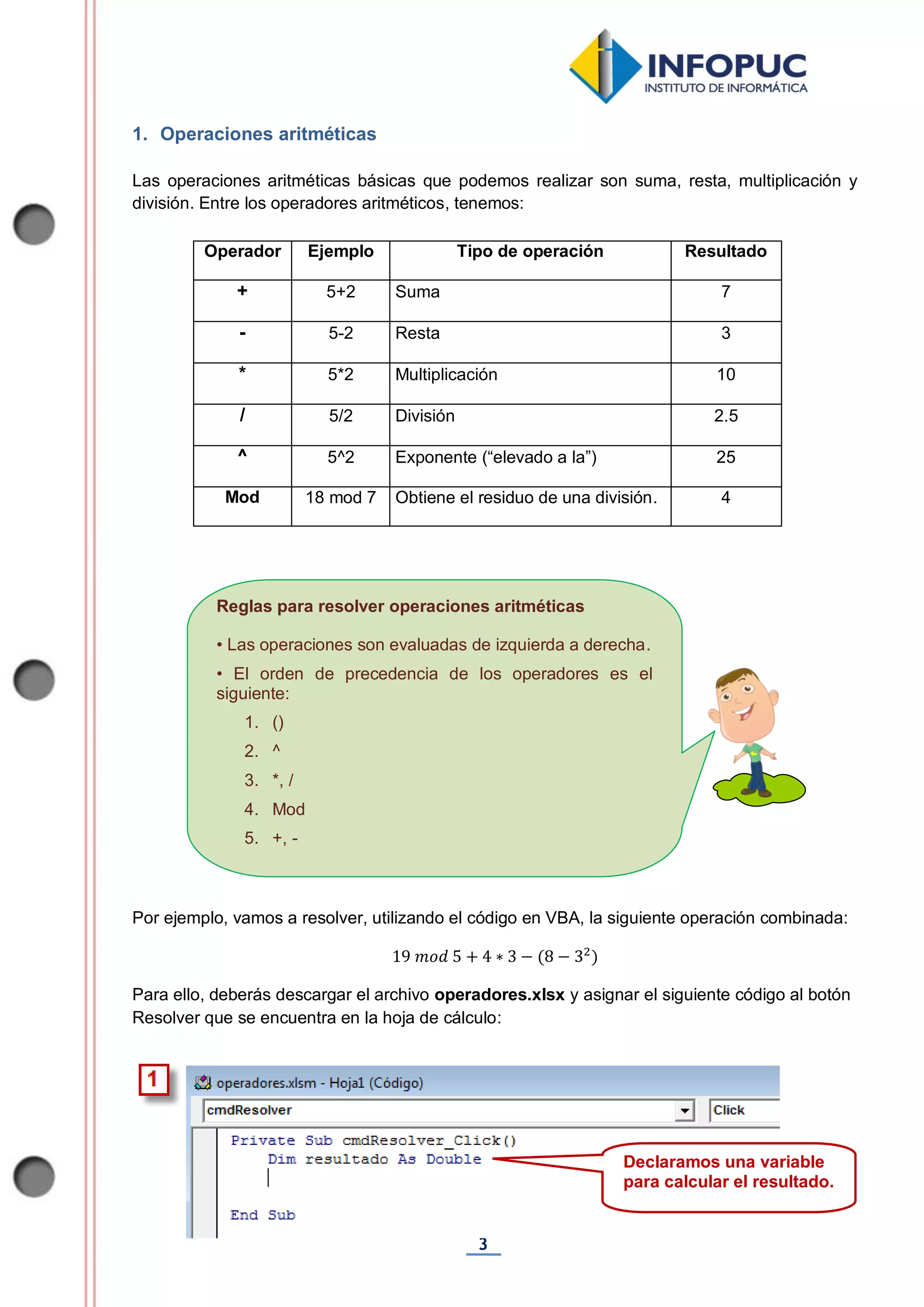 3
Reglas para resolver operaciones aritméticas
• Las operaciones son evaluadas de izquierda a derecha.
• El orden de precedencia de los operadores es el
siguiente:
1. ()
2. ^
3. *, /
4. Mod
5. +, -
1. Operaciones aritméticas
Las operaciones aritméticas básicas que podemos realizar son suma, resta, multiplicación y
división. Entre los operadores aritméticos, tenemos:
Operador Ejemplo Tipo de operación Resultado
+ 5+2 Suma 7
- 5-2 Resta 3
* 5*2 Multiplicación 10
/ 5/2 División 2.5
^ 5^2 Exponente (“elevado a la”) 25
Mod 18 mod 7 Obtiene el residuo de una división. 4
Por ejemplo, vamos a resolver, utilizando el código en VBA, la siguiente operación combinada:
Para ello, deberás descargar el archivo operadores.xlsx y asignar el siguiente código al botón
Resolver que se encuentra en la hoja de cálculo:
Declaramos una variable
para calcular el resultado.
 