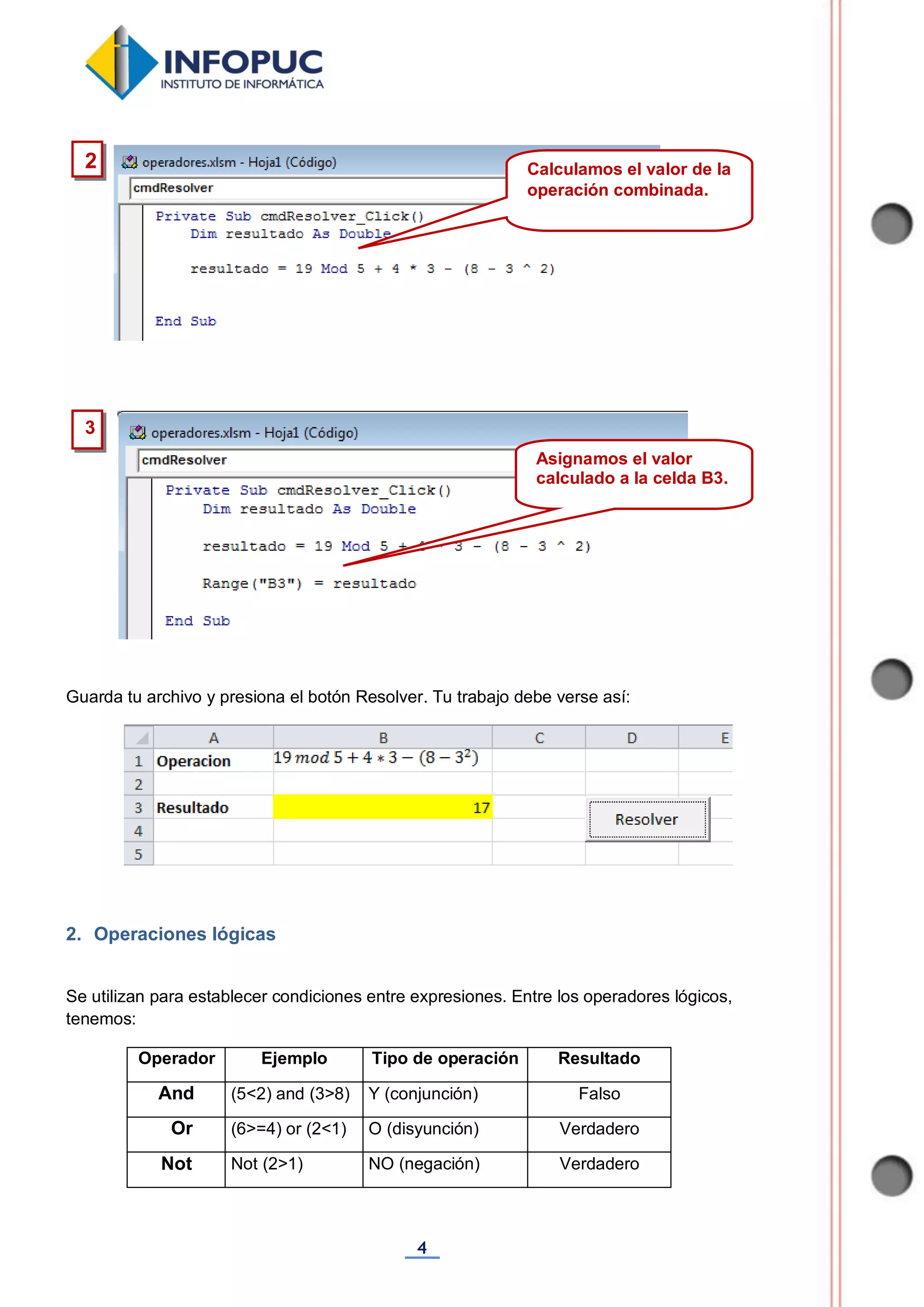 4
Guarda tu archivo y presiona el botón Resolver. Tu trabajo debe verse así:
2. Operaciones lógicas
Se utilizan para establecer condiciones entre expresiones. Entre los operadores lógicos,
tenemos:
Operador Ejemplo Tipo de operación Resultado
And (5<2) and (3>8) Y (conjunción) Falso
Or (6>=4) or (2<1) O (disyunción) Verdadero
Not Not (2>1) NO (negación) Verdadero
3
2 Calculamos el valor de la
operación combinada.
Asignamos el valor
calculado a la celda B3.
 