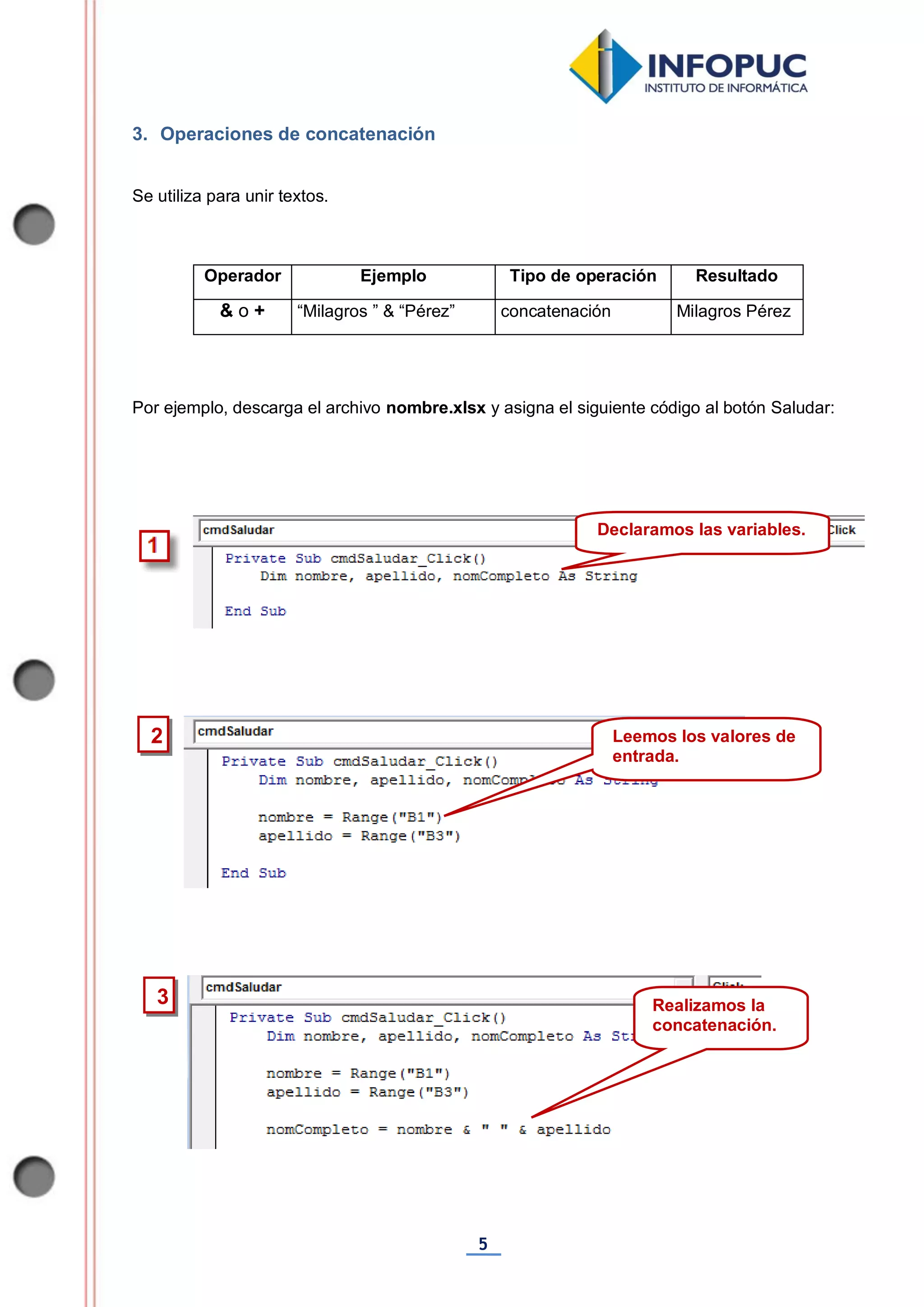 5
3. Operaciones de concatenación
Se utiliza para unir textos.
Operador Ejemplo Tipo de operación Resultado
& o + “Milagros ” & “Pérez” concatenación Milagros Pérez
Por ejemplo, descarga el archivo nombre.xlsx y asigna el siguiente código al botón Saludar:
Declaramos las variables.
2 Leemos los valores de
entrada.
3 Realizamos la
concatenación.
 
