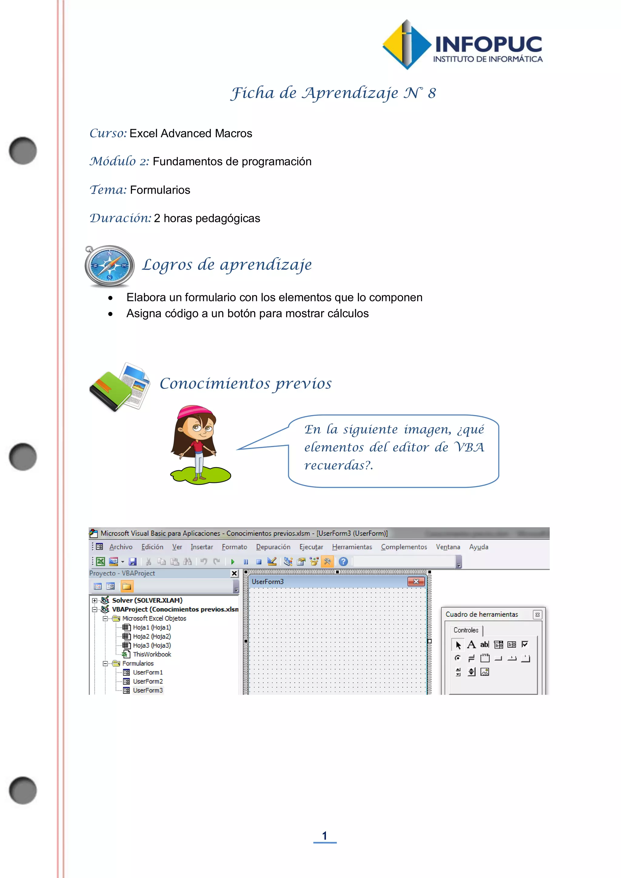 1
Ficha de Aprendizaje N° 8
Curso: Excel Advanced Macros
Módulo 2: Fundamentos de programación
Tema: Formularios
Duración: 2 horas pedagógicas
 Elabora un formulario con los elementos que lo componen
 Asigna código a un botón para mostrar cálculos
Conocimientos previos
Logros de aprendizaje
En la siguiente imagen, ¿qué
elementos del editor de VBA
recuerdas?.
 
