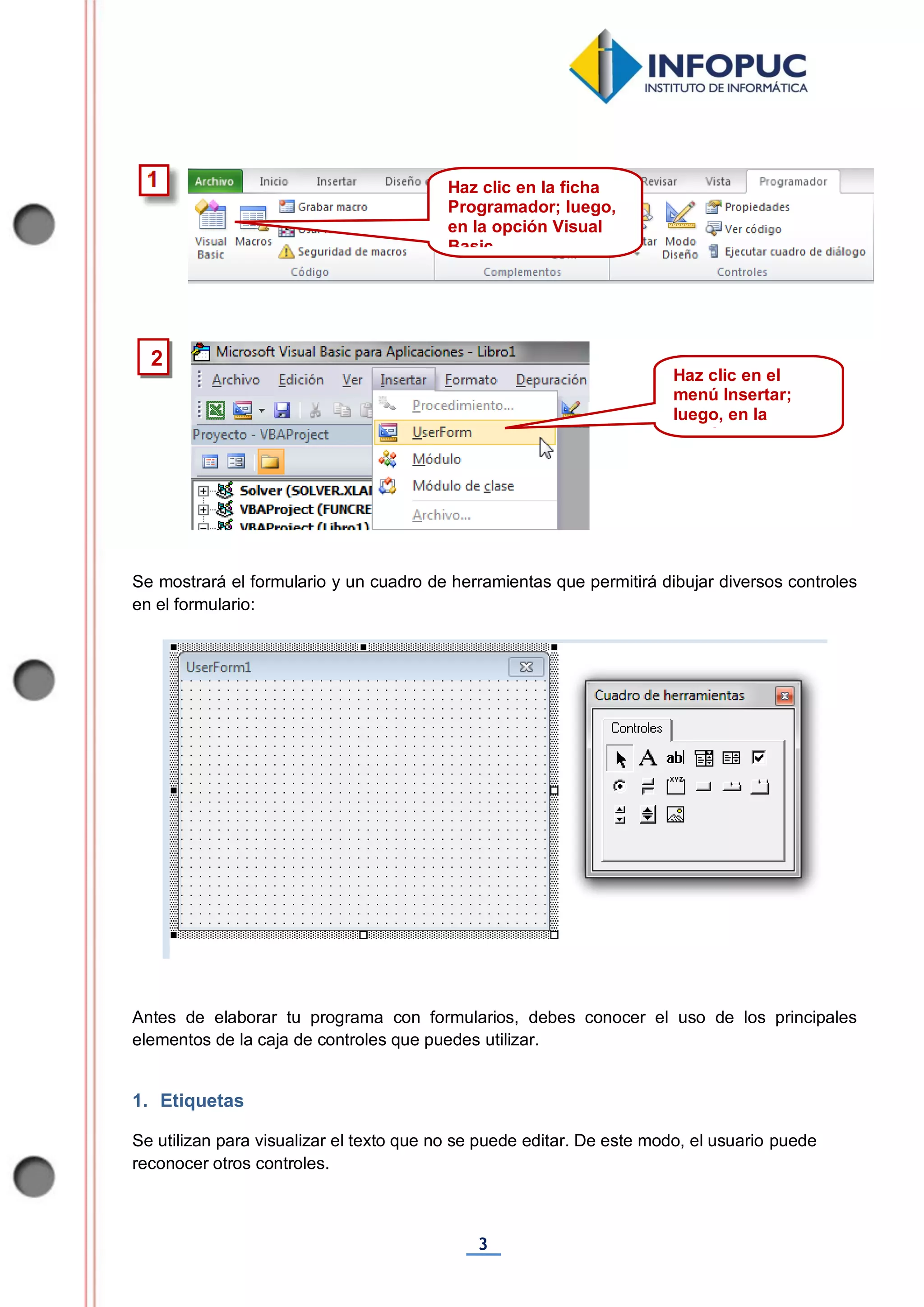 3
Se mostrará el formulario y un cuadro de herramientas que permitirá dibujar diversos controles
en el formulario:
Antes de elaborar tu programa con formularios, debes conocer el uso de los principales
elementos de la caja de controles que puedes utilizar.
1. Etiquetas
Se utilizan para visualizar el texto que no se puede editar. De este modo, el usuario puede
reconocer otros controles.
2
Haz clic en la ficha
Programador; luego,
en la opción Visual
Basic
Haz clic en el
menú Insertar;
luego, en la
opción UserForm
 