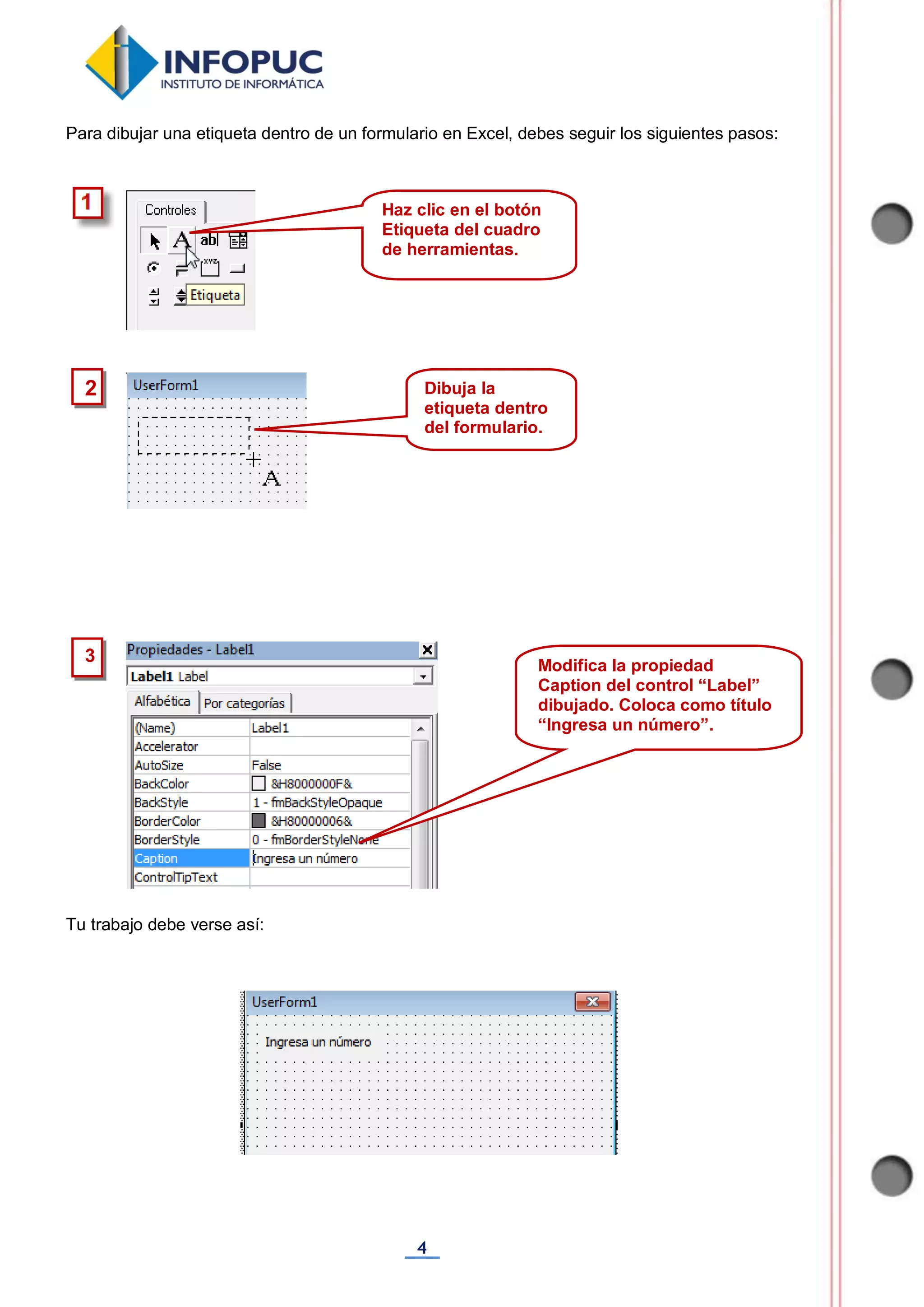 4
Para dibujar una etiqueta dentro de un formulario en Excel, debes seguir los siguientes pasos:
Tu trabajo debe verse así:
2
Haz clic en el botón
Etiqueta del cuadro
de herramientas.
Dibuja la
etiqueta dentro
del formulario.
3
Modifica la propiedad
Caption del control “Label”
dibujado. Coloca como título
“Ingresa un número”.
 