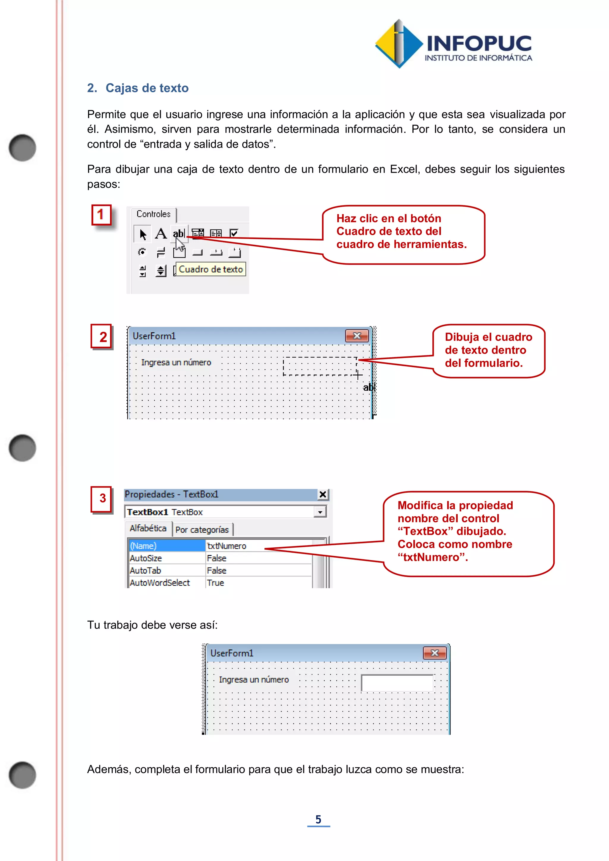 5
2. Cajas de texto
Permite que el usuario ingrese una información a la aplicación y que esta sea visualizada por
él. Asimismo, sirven para mostrarle determinada información. Por lo tanto, se considera un
control de “entrada y salida de datos”.
Para dibujar una caja de texto dentro de un formulario en Excel, debes seguir los siguientes
pasos:
Tu trabajo debe verse así:
Además, completa el formulario para que el trabajo luzca como se muestra:
2
3
Haz clic en el botón
Cuadro de texto del
cuadro de herramientas.
Dibuja el cuadro
de texto dentro
del formulario.
Modifica la propiedad
nombre del control
“TextBox” dibujado.
Coloca como nombre
“txtNumero”.
 