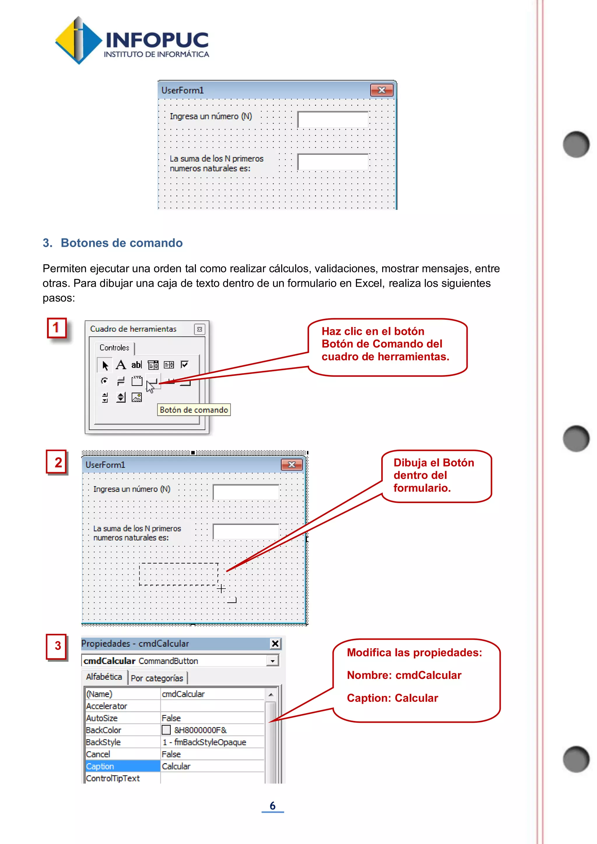 6
3. Botones de comando
Permiten ejecutar una orden tal como realizar cálculos, validaciones, mostrar mensajes, entre
otras. Para dibujar una caja de texto dentro de un formulario en Excel, realiza los siguientes
pasos:
Haz clic en el botón
Botón de Comando del
cuadro de herramientas.
2 Dibuja el Botón
dentro del
formulario.
3
Modifica las propiedades:
Nombre: cmdCalcular
Caption: Calcular
 