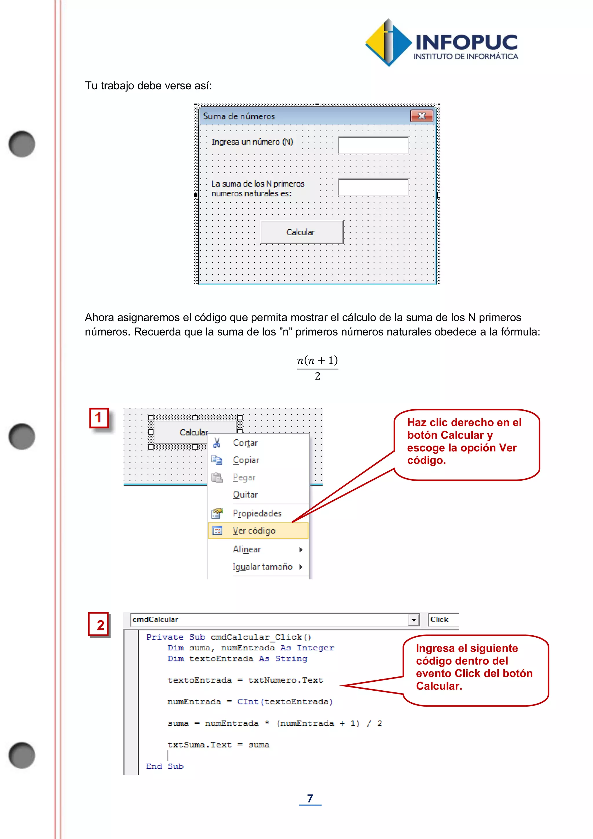7
Tu trabajo debe verse así:
Ahora asignaremos el código que permita mostrar el cálculo de la suma de los N primeros
números. Recuerda que la suma de los ”n” primeros números naturales obedece a la fórmula:
Haz clic derecho en el
botón Calcular y
escoge la opción Ver
código.
2
< Ingresa el siguiente
código dentro del
evento Click del botón
Calcular.
 
