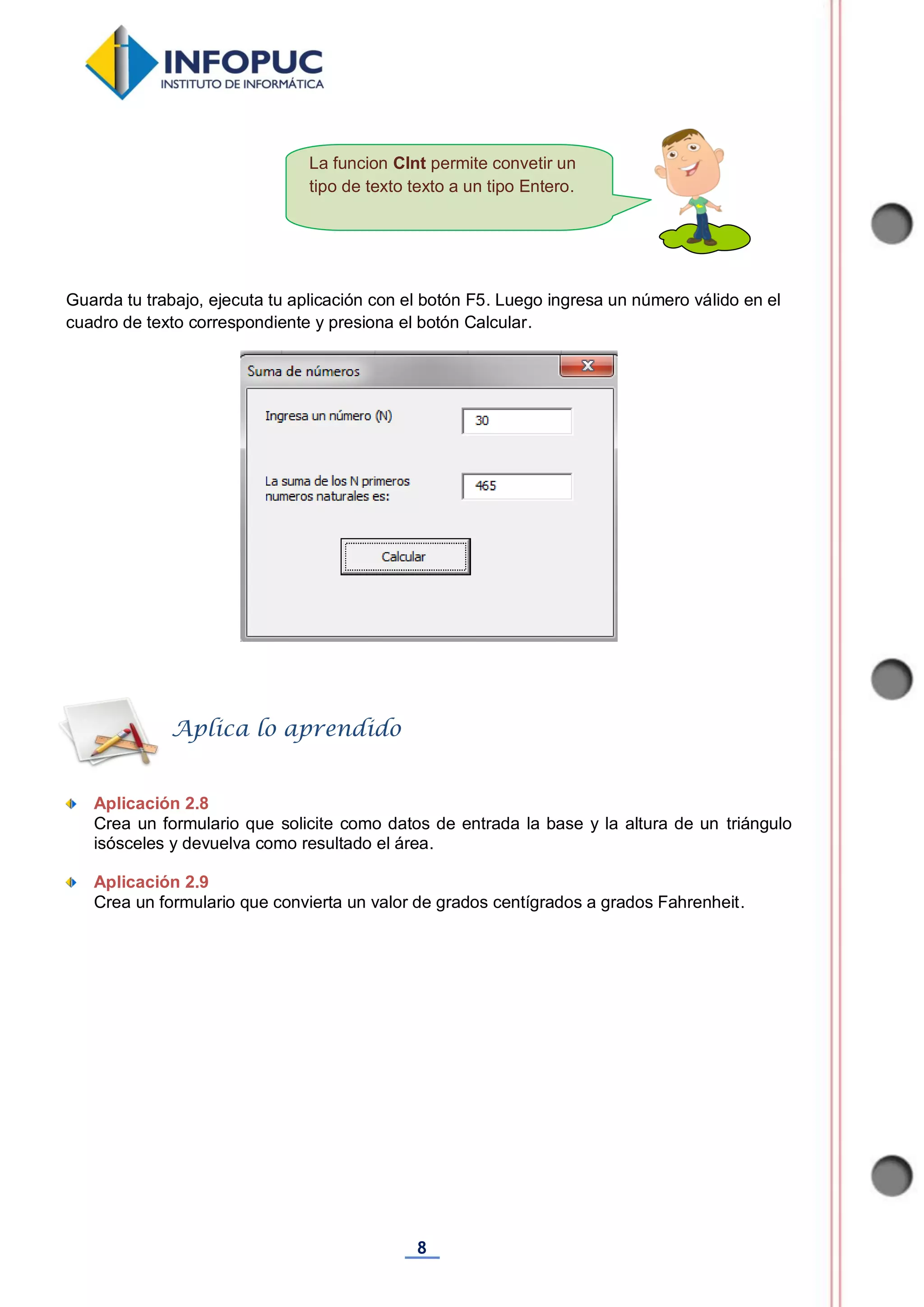 8
La funcion CInt permite convetir un
tipo de texto texto a un tipo Entero.
Guarda tu trabajo, ejecuta tu aplicación con el botón F5. Luego ingresa un número válido en el
cuadro de texto correspondiente y presiona el botón Calcular.
Aplicación 2.8
Crea un formulario que solicite como datos de entrada la base y la altura de un triángulo
isósceles y devuelva como resultado el área.
Aplicación 2.9
Crea un formulario que convierta un valor de grados centígrados a grados Fahrenheit.
Aplica lo aprendido
 