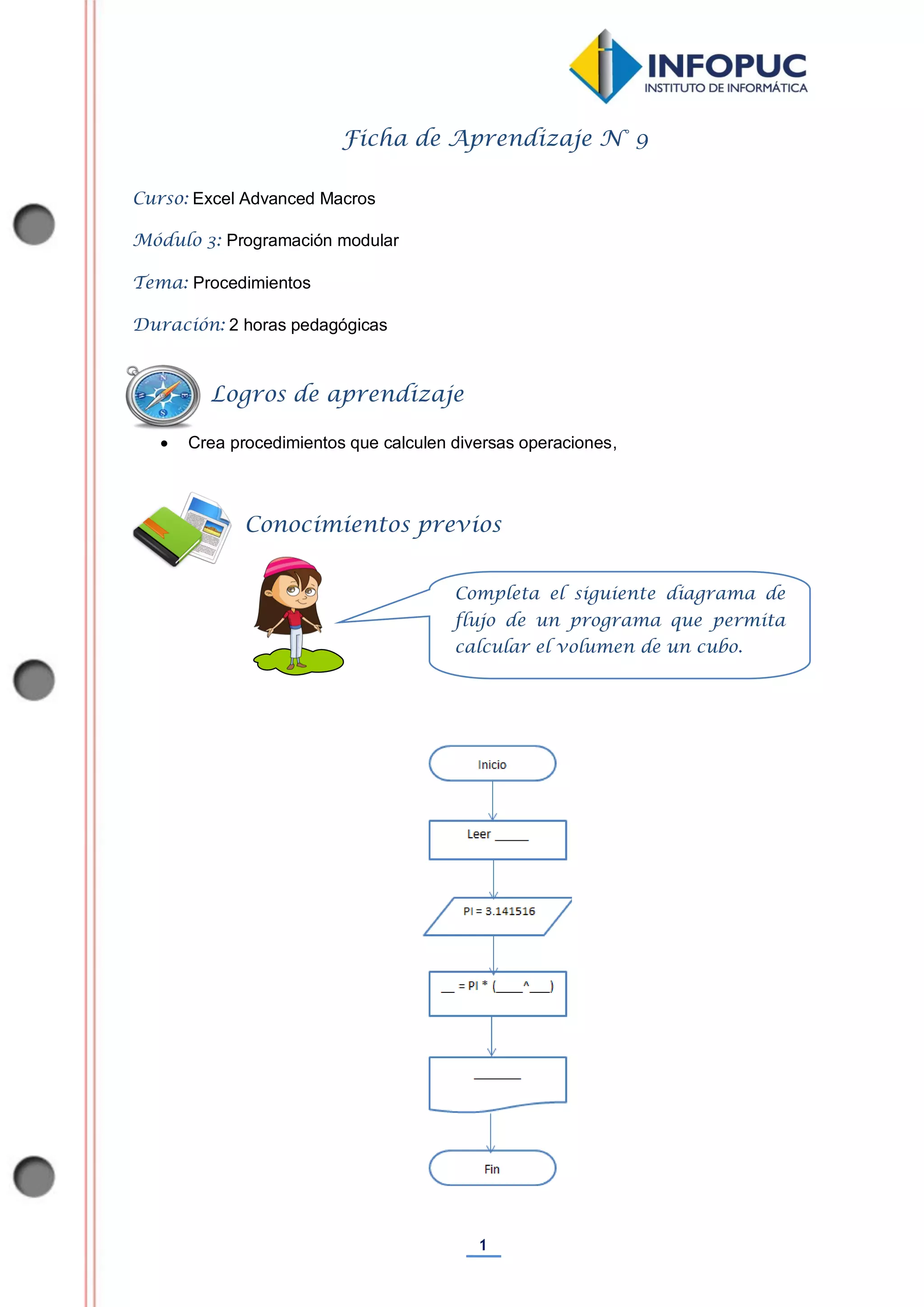 1
Ficha de Aprendizaje N° 9
Curso: Excel Advanced Macros
Módulo 3: Programación modular
Tema: Procedimientos
Duración: 2 horas pedagógicas
 Crea procedimientos que calculen diversas operaciones,
Conocimientos previos
Logros de aprendizaje
Completa el siguiente diagrama de
flujo de un programa que permita
calcular el volumen de un cubo.
 