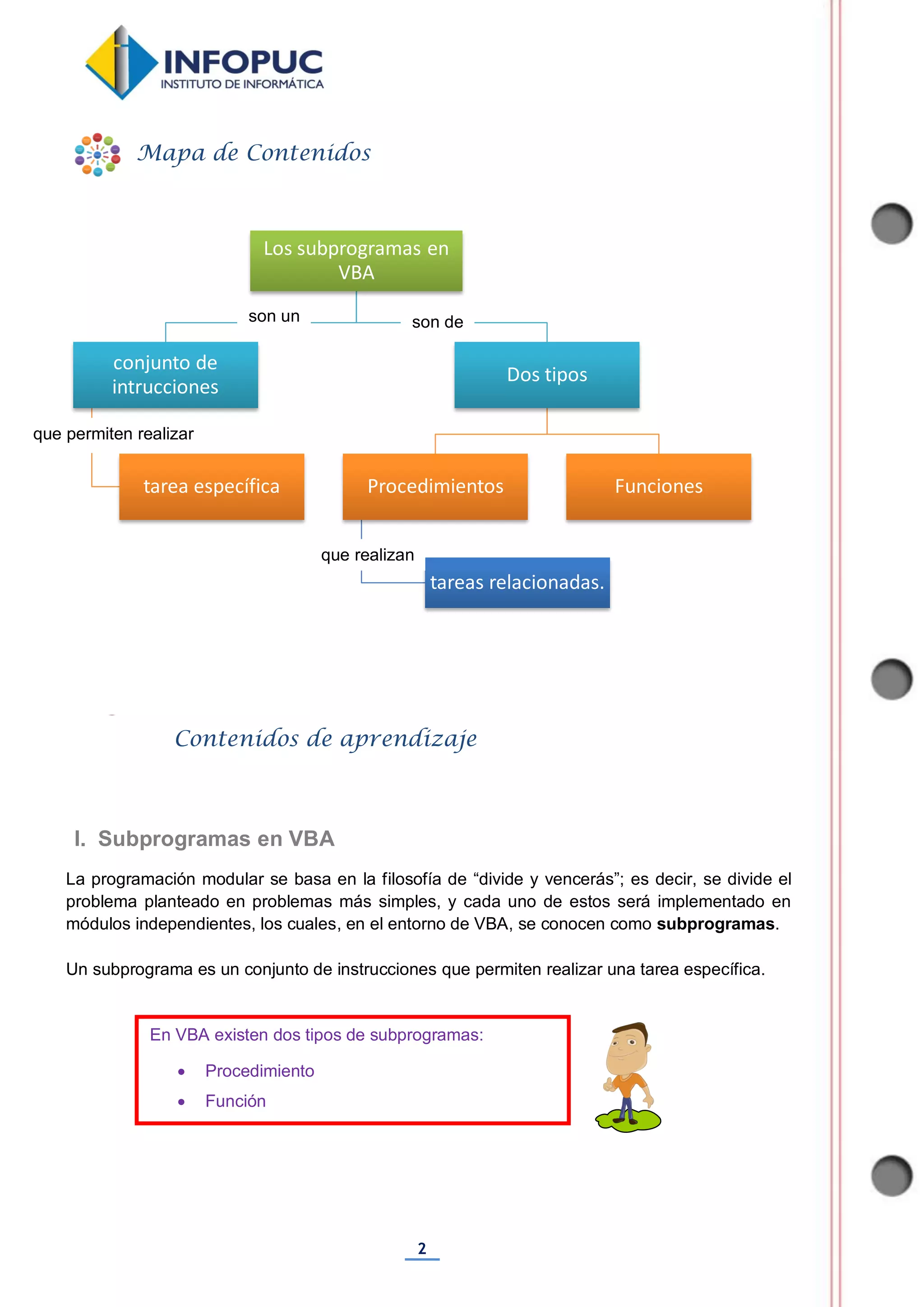 2
La programación modular se basa en la filosofía de “divide y vencerás”; es decir, se divide el
problema planteado en problemas más simples, y cada uno de estos será implementado en
módulos independientes, los cuales, en el entorno de VBA, se conocen como subprogramas.
Un subprograma es un conjunto de instrucciones que permiten realizar una tarea específica.
Los subprogramas en
VBA
conjunto de
intrucciones
tarea específica
Dos tipos
Procedimientos
tareas relacionadas.
Funciones
Mapa de Contenidos
Contenidos de aprendizaje
I. Subprogramas en VBA
En VBA existen dos tipos de subprogramas:
 Procedimiento
 Función

son un
que permiten realizar
son de
que realizan
 