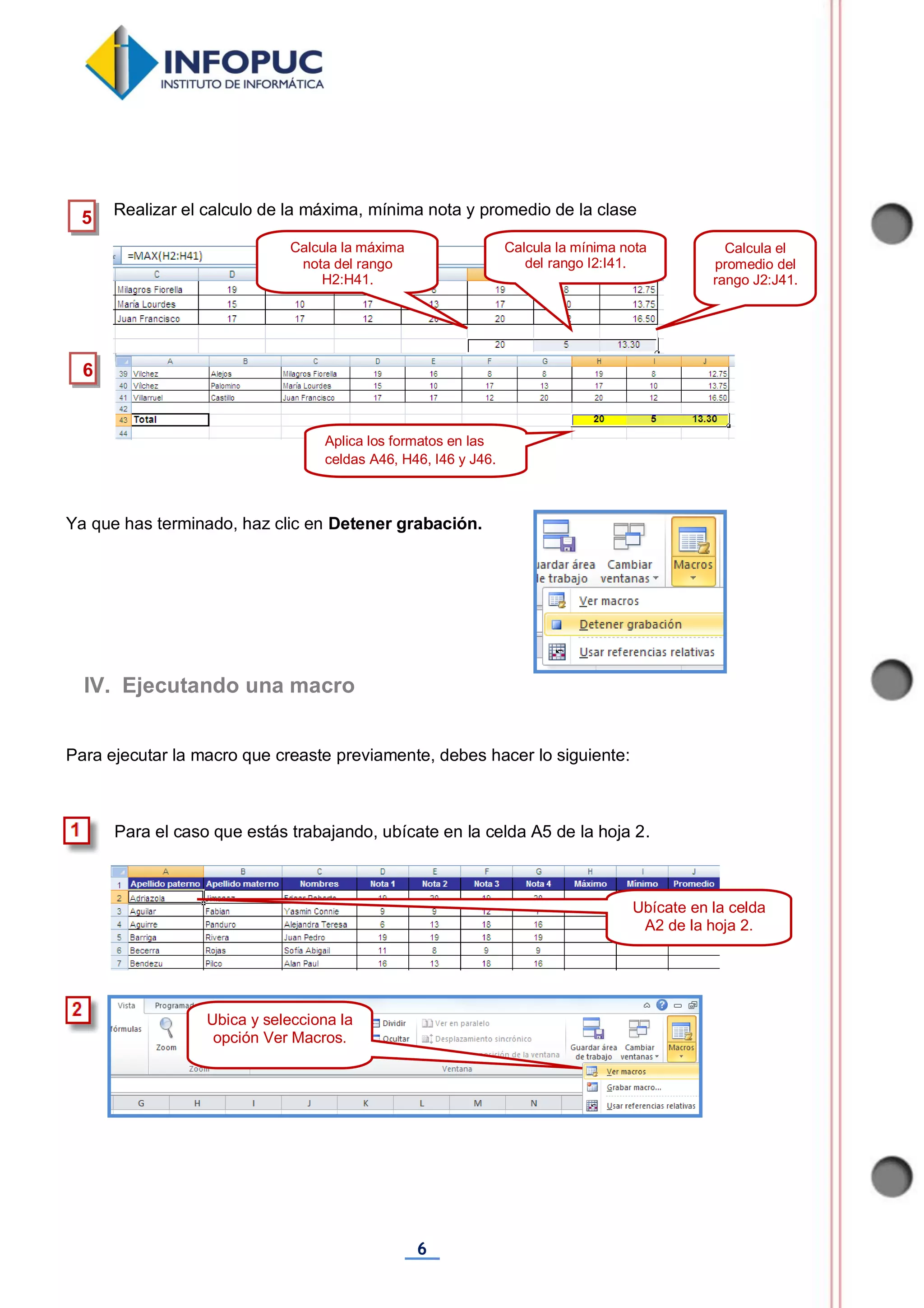 6
Realizar el calculo de la máxima, mínima nota y promedio de la clase
Ya que has terminado, haz clic en Detener grabación.
Para ejecutar la macro que creaste previamente, debes hacer lo siguiente:
Para el caso que estás trabajando, ubícate en la celda A5 de la hoja 2.
Ubica y selecciona la
opción Ver Macros.
IV. Ejecutando una macro
5
6
Calcula la máxima
nota del rango
H2:H41.
Calcula la mínima nota
del rango I2:I41.
Calcula el
promedio del
rango J2:J41.
Aplica los formatos en las
celdas A46, H46, I46 y J46.
Ubícate en la celda
A2 de la hoja 2.
 