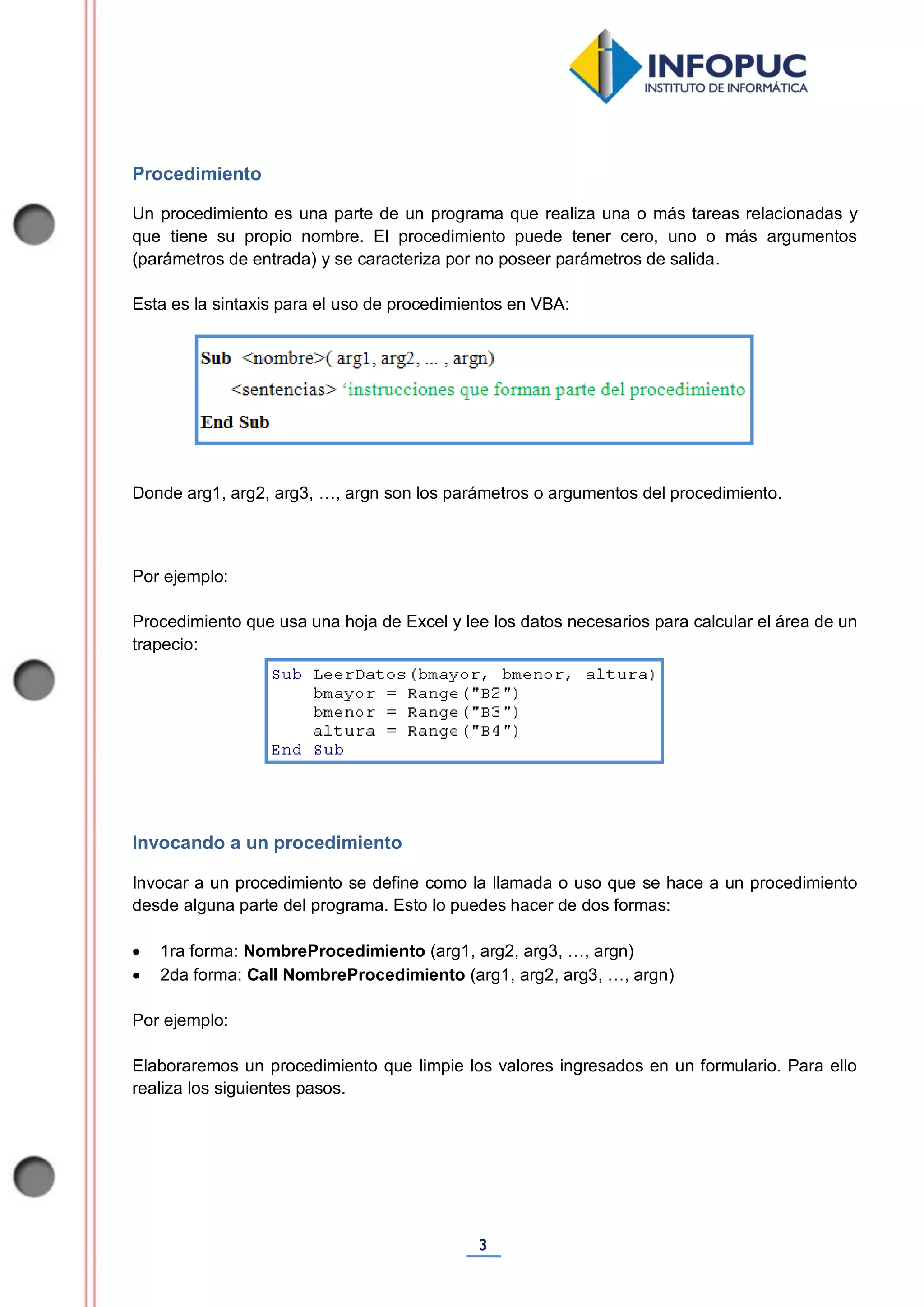 3
Procedimiento
Un procedimiento es una parte de un programa que realiza una o más tareas relacionadas y
que tiene su propio nombre. El procedimiento puede tener cero, uno o más argumentos
(parámetros de entrada) y se caracteriza por no poseer parámetros de salida.
Esta es la sintaxis para el uso de procedimientos en VBA:
Donde arg1, arg2, arg3, …, argn son los parámetros o argumentos del procedimiento.
Por ejemplo:
Procedimiento que usa una hoja de Excel y lee los datos necesarios para calcular el área de un
trapecio:
Invocando a un procedimiento
Invocar a un procedimiento se define como la llamada o uso que se hace a un procedimiento
desde alguna parte del programa. Esto lo puedes hacer de dos formas:
 1ra forma: NombreProcedimiento (arg1, arg2, arg3, …, argn)
 2da forma: Call NombreProcedimiento (arg1, arg2, arg3, …, argn)
Por ejemplo:
Elaboraremos un procedimiento que limpie los valores ingresados en un formulario. Para ello
realiza los siguientes pasos.
 