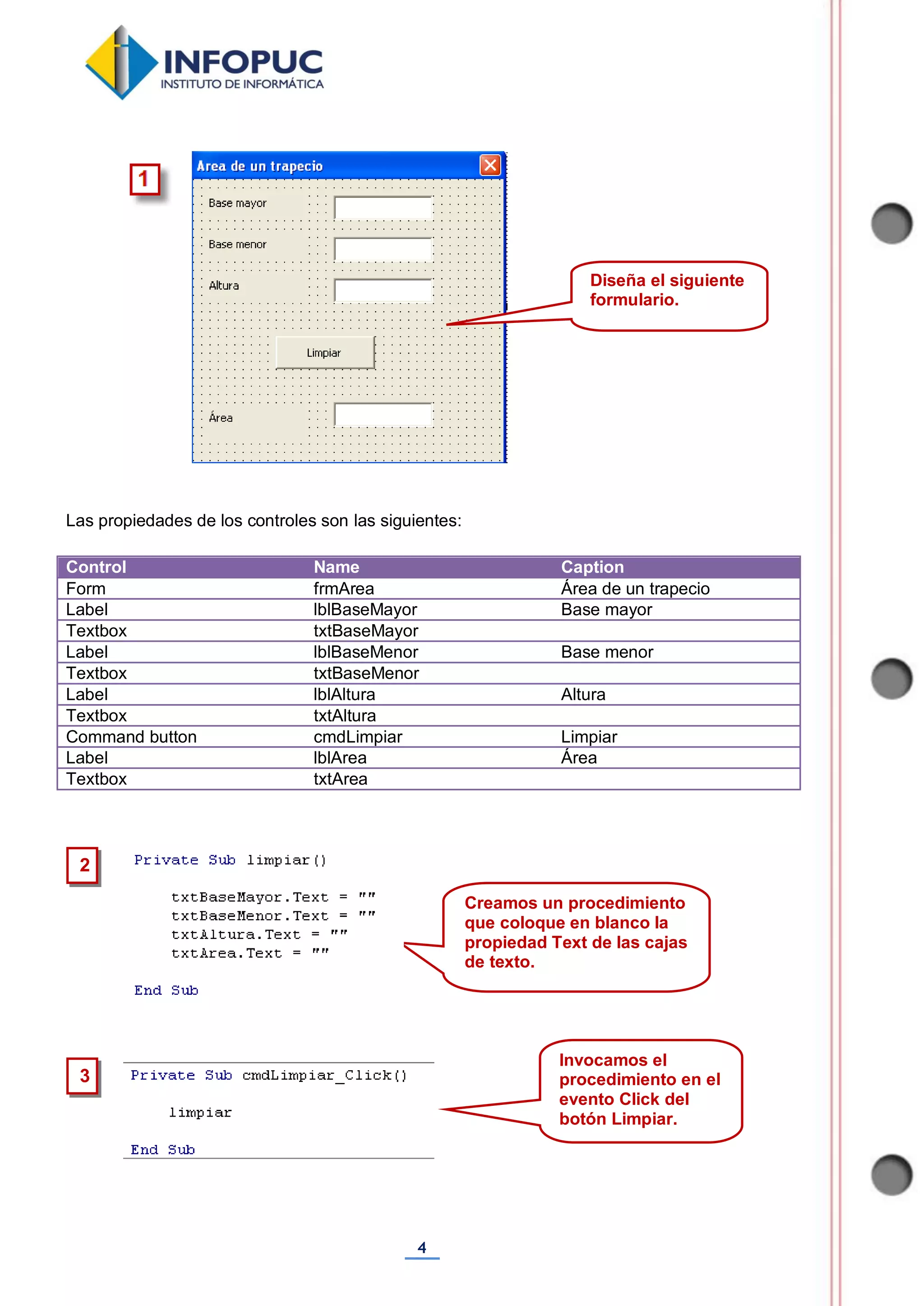 4
Las propiedades de los controles son las siguientes:
Control Name Caption
Form frmArea Área de un trapecio
Label lblBaseMayor Base mayor
Textbox txtBaseMayor
Label lblBaseMenor Base menor
Textbox txtBaseMenor
Label lblAltura Altura
Textbox txtAltura
Command button cmdLimpiar Limpiar
Label lblArea Área
Textbox txtArea
Diseña el siguiente
formulario.
Creamos un procedimiento
que coloque en blanco la
propiedad Text de las cajas
de texto.
2
Invocamos el
procedimiento en el
evento Click del
botón Limpiar.
3
 