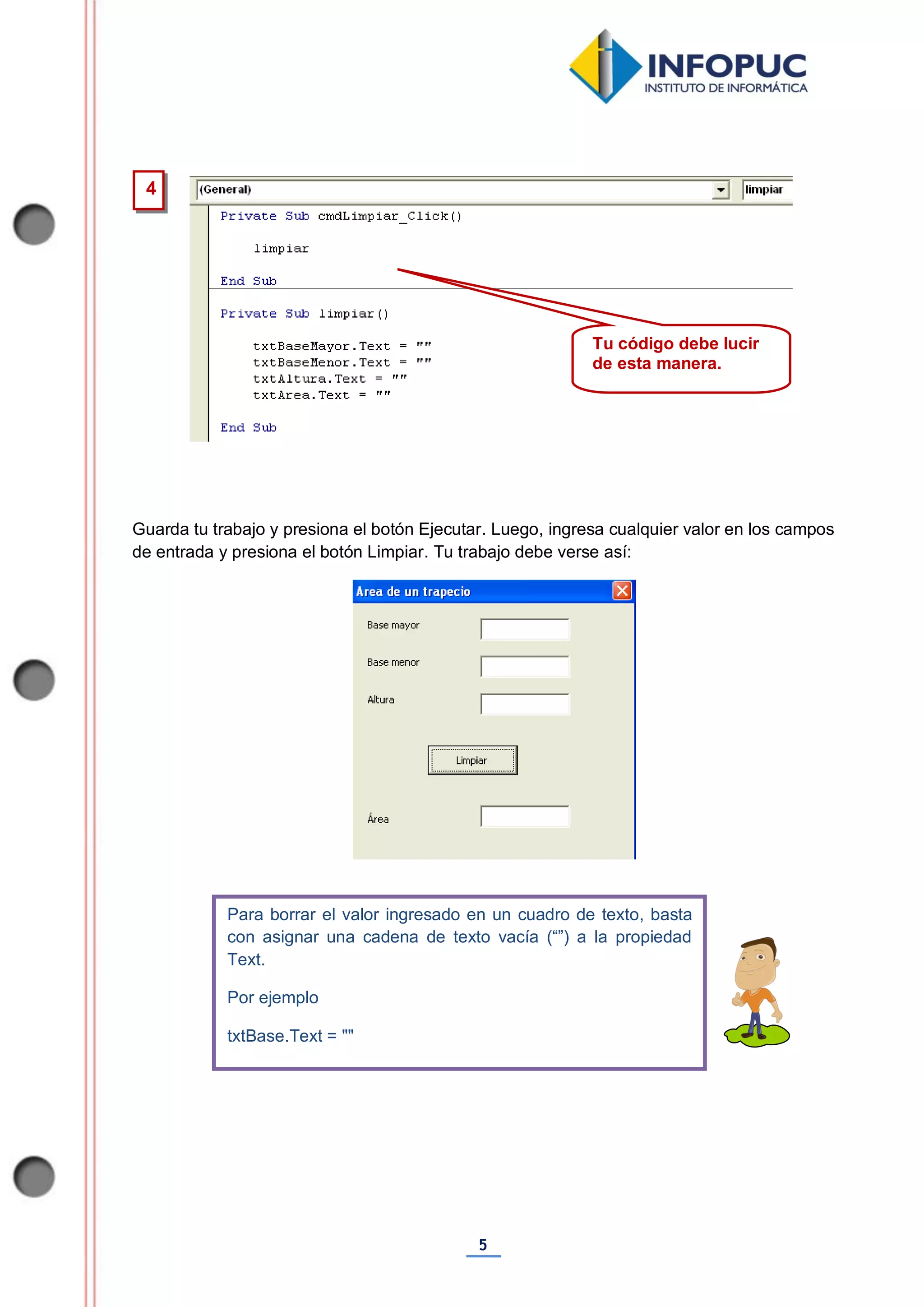 5
Guarda tu trabajo y presiona el botón Ejecutar. Luego, ingresa cualquier valor en los campos
de entrada y presiona el botón Limpiar. Tu trabajo debe verse así:
Para borrar el valor ingresado en un cuadro de texto, basta
con asignar una cadena de texto vacía (“”) a la propiedad
Text.
Por ejemplo
txtBase.Text = ""
4
Tu código debe lucir
de esta manera.
 