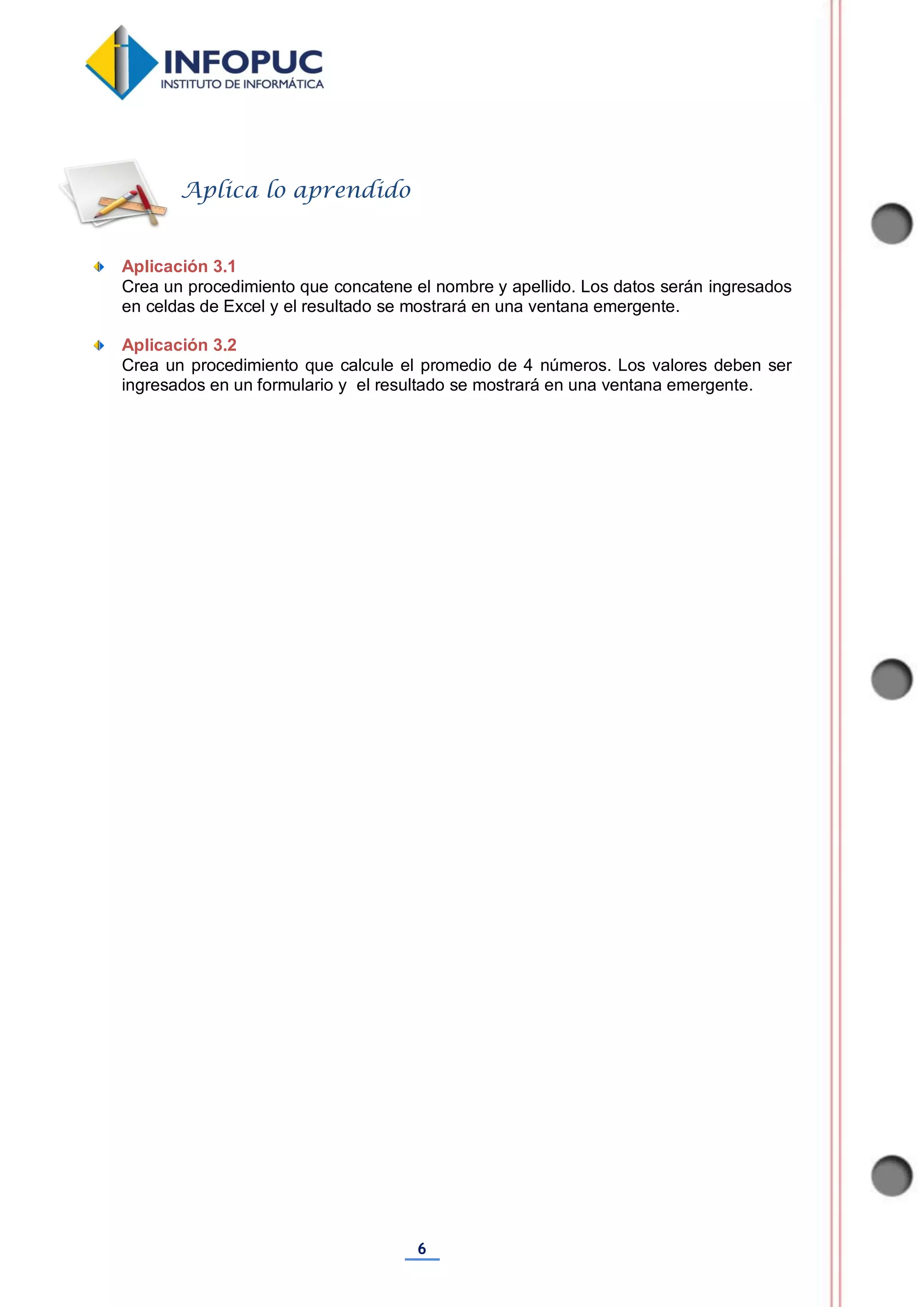 6
Aplicación 3.1
Crea un procedimiento que concatene el nombre y apellido. Los datos serán ingresados
en celdas de Excel y el resultado se mostrará en una ventana emergente.
Aplicación 3.2
Crea un procedimiento que calcule el promedio de 4 números. Los valores deben ser
ingresados en un formulario y el resultado se mostrará en una ventana emergente.
Aplica lo aprendido
 