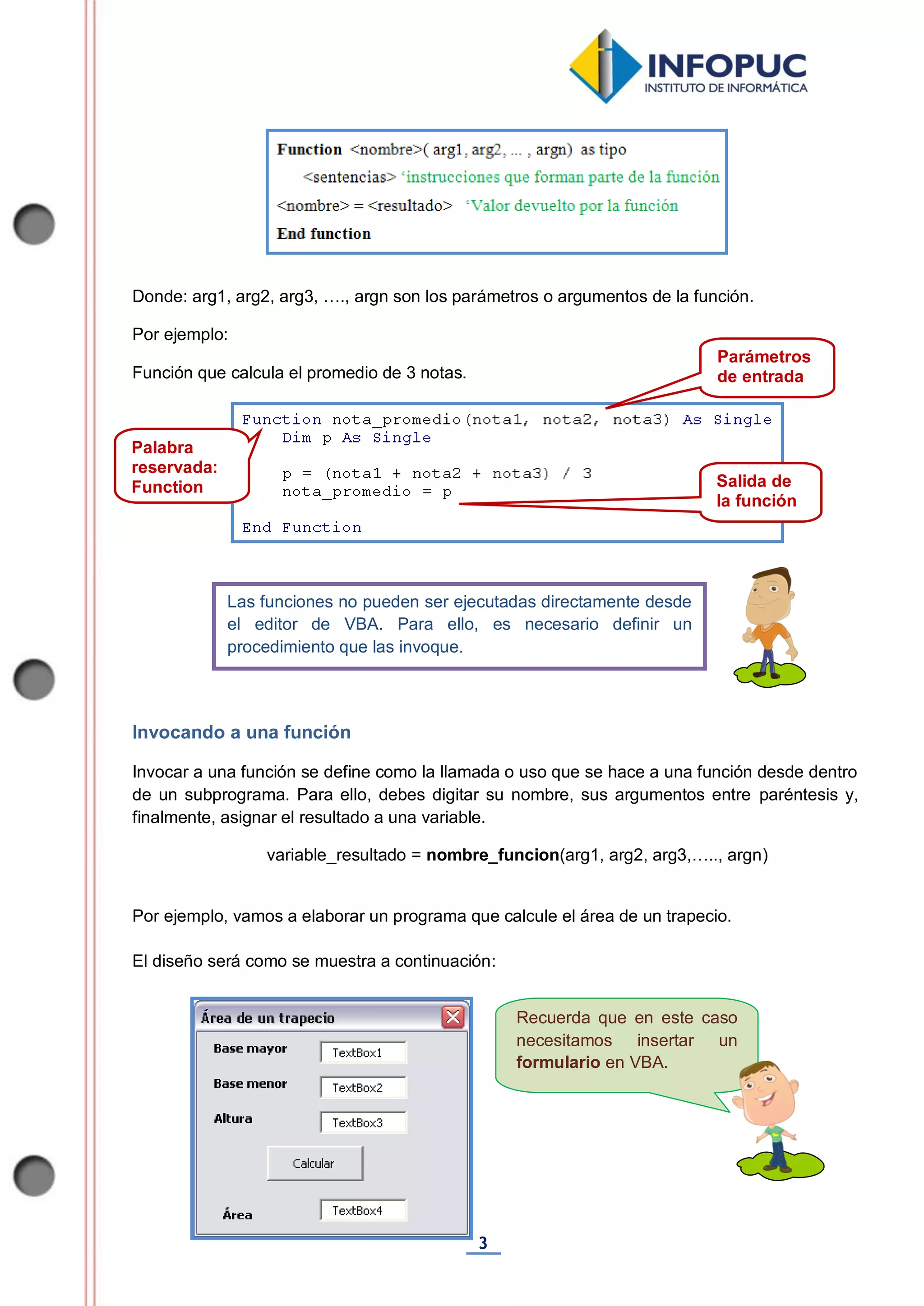 3
Recuerda que en este caso
necesitamos insertar un
formulario en VBA.
Donde: arg1, arg2, arg3, …., argn son los parámetros o argumentos de la función.
Por ejemplo:
Función que calcula el promedio de 3 notas.
Invocando a una función
Invocar a una función se define como la llamada o uso que se hace a una función desde dentro
de un subprograma. Para ello, debes digitar su nombre, sus argumentos entre paréntesis y,
finalmente, asignar el resultado a una variable.
variable_resultado = nombre_funcion(arg1, arg2, arg3,….., argn)
Por ejemplo, vamos a elaborar un programa que calcule el área de un trapecio.
El diseño será como se muestra a continuación:
Las funciones no pueden ser ejecutadas directamente desde
el editor de VBA. Para ello, es necesario definir un
procedimiento que las invoque.
Parámetros
de entrada
Salida de
la función
Palabra
reservada:
Function
End
Function
 