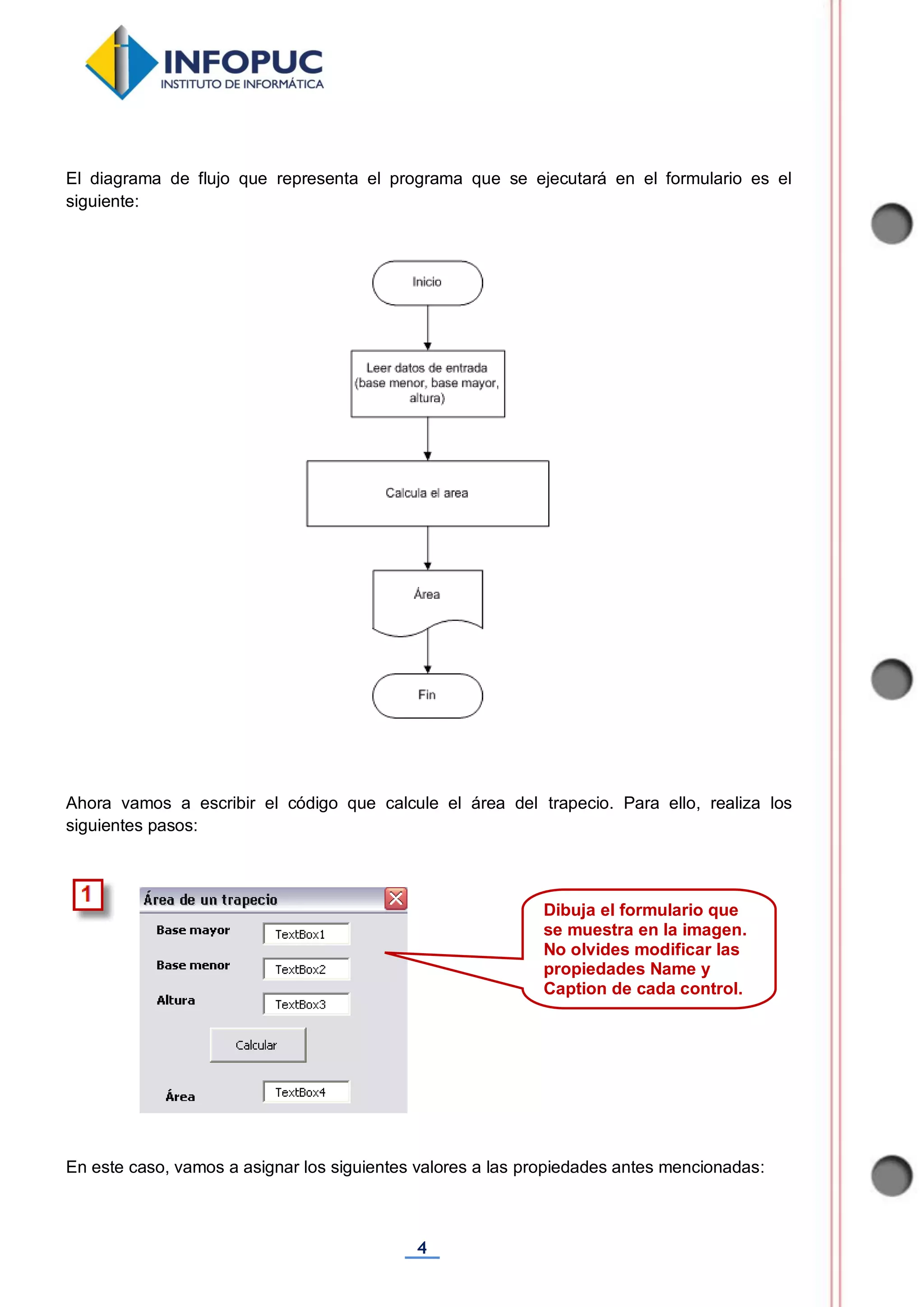 4
El diagrama de flujo que representa el programa que se ejecutará en el formulario es el
siguiente:
Ahora vamos a escribir el código que calcule el área del trapecio. Para ello, realiza los
siguientes pasos:
En este caso, vamos a asignar los siguientes valores a las propiedades antes mencionadas:
Dibuja el formulario que
se muestra en la imagen.
No olvides modificar las
propiedades Name y
Caption de cada control.
 