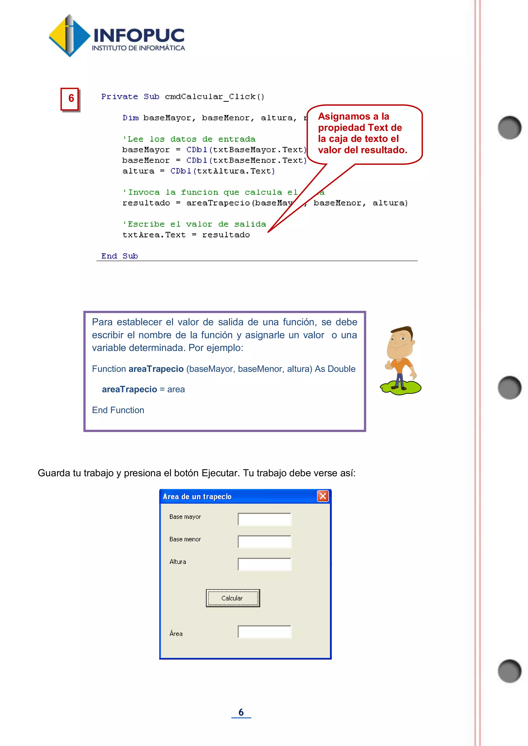 6
Guarda tu trabajo y presiona el botón Ejecutar. Tu trabajo debe verse así:
Para establecer el valor de salida de una función, se debe
escribir el nombre de la función y asignarle un valor o una
variable determinada. Por ejemplo:
Function areaTrapecio (baseMayor, baseMenor, altura) As Double
areaTrapecio = area
End Function
6
Asignamos a la
propiedad Text de
la caja de texto el
valor del resultado.
 