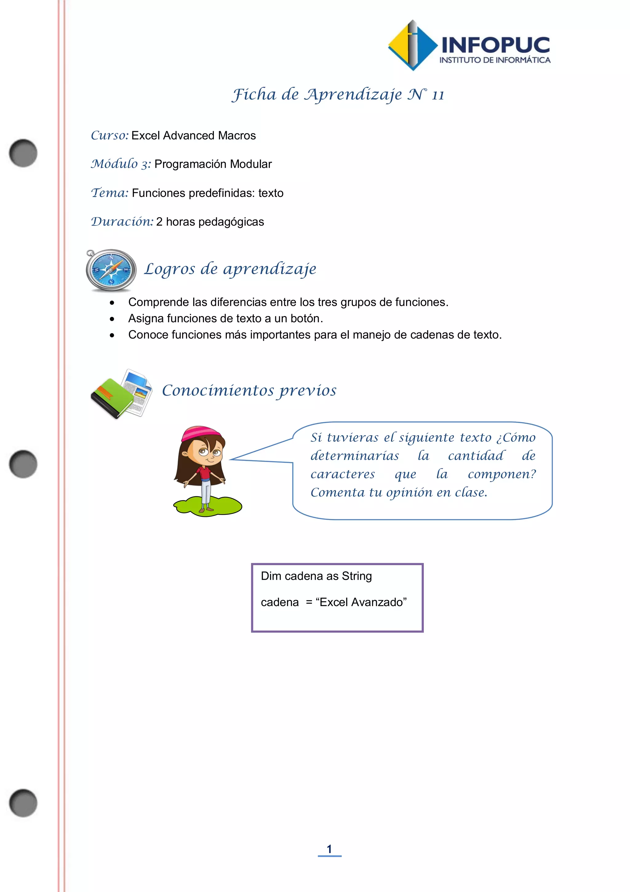 1
Ficha de Aprendizaje N° 11
Curso: Excel Advanced Macros
Módulo 3: Programación Modular
Tema: Funciones predefinidas: texto
Duración: 2 horas pedagógicas
 Comprende las diferencias entre los tres grupos de funciones.
 Asigna funciones de texto a un botón.
 Conoce funciones más importantes para el manejo de cadenas de texto.
Dim cadena as String
cadena = “Excel Avanzado”
Conocimientos previos
Logros de aprendizaje
Si tuvieras el siguiente texto ¿Cómo
determinarías la cantidad de
caracteres que la componen?
Comenta tu opinión en clase.
 
