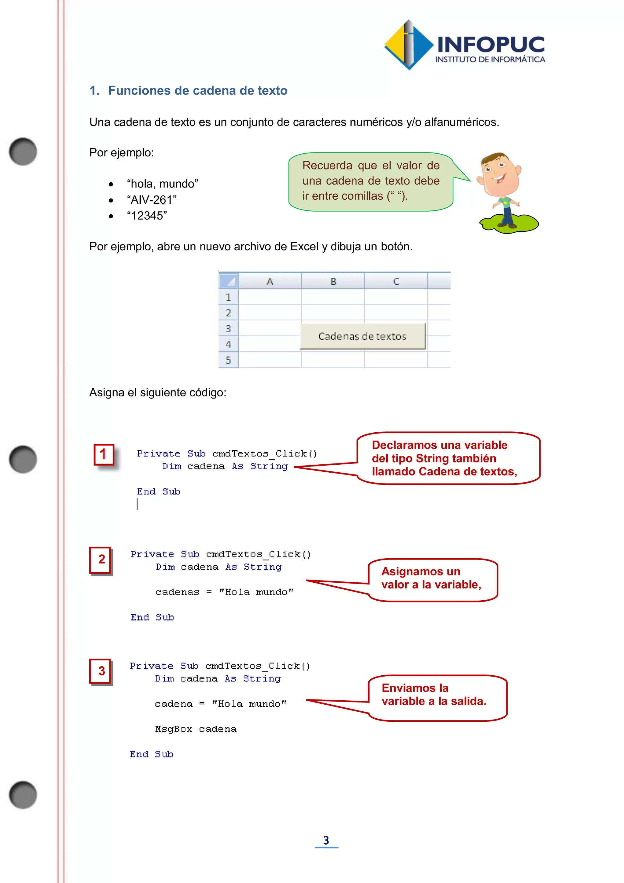 3
Recuerda que el valor de
una cadena de texto debe
ir entre comillas (“ “).
1. Funciones de cadena de texto
Una cadena de texto es un conjunto de caracteres numéricos y/o alfanuméricos.
Por ejemplo:
 “hola, mundo”
 “AIV-261”
 “12345”
Por ejemplo, abre un nuevo archivo de Excel y dibuja un botón.
Asigna el siguiente código:
3
2
Asignamos un
valor a la variable,
Declaramos una variable
del tipo String también
llamado Cadena de textos,
Enviamos la
variable a la salida.
 