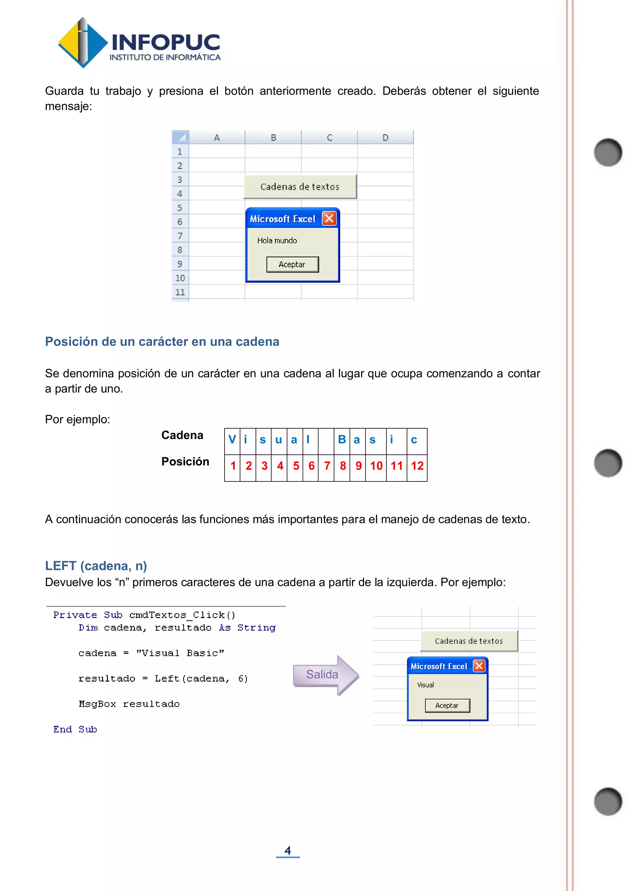 4
Guarda tu trabajo y presiona el botón anteriormente creado. Deberás obtener el siguiente
mensaje:
Posición de un carácter en una cadena
Se denomina posición de un carácter en una cadena al lugar que ocupa comenzando a contar
a partir de uno.
Por ejemplo:
Cadena V i s u a l B a s i c
Posición 1 2 3 4 5 6 7 8 9 10 11 12
A continuación conocerás las funciones más importantes para el manejo de cadenas de texto.
LEFT (cadena, n)
Devuelve los “n” primeros caracteres de una cadena a partir de la izquierda. Por ejemplo:
Salida
 