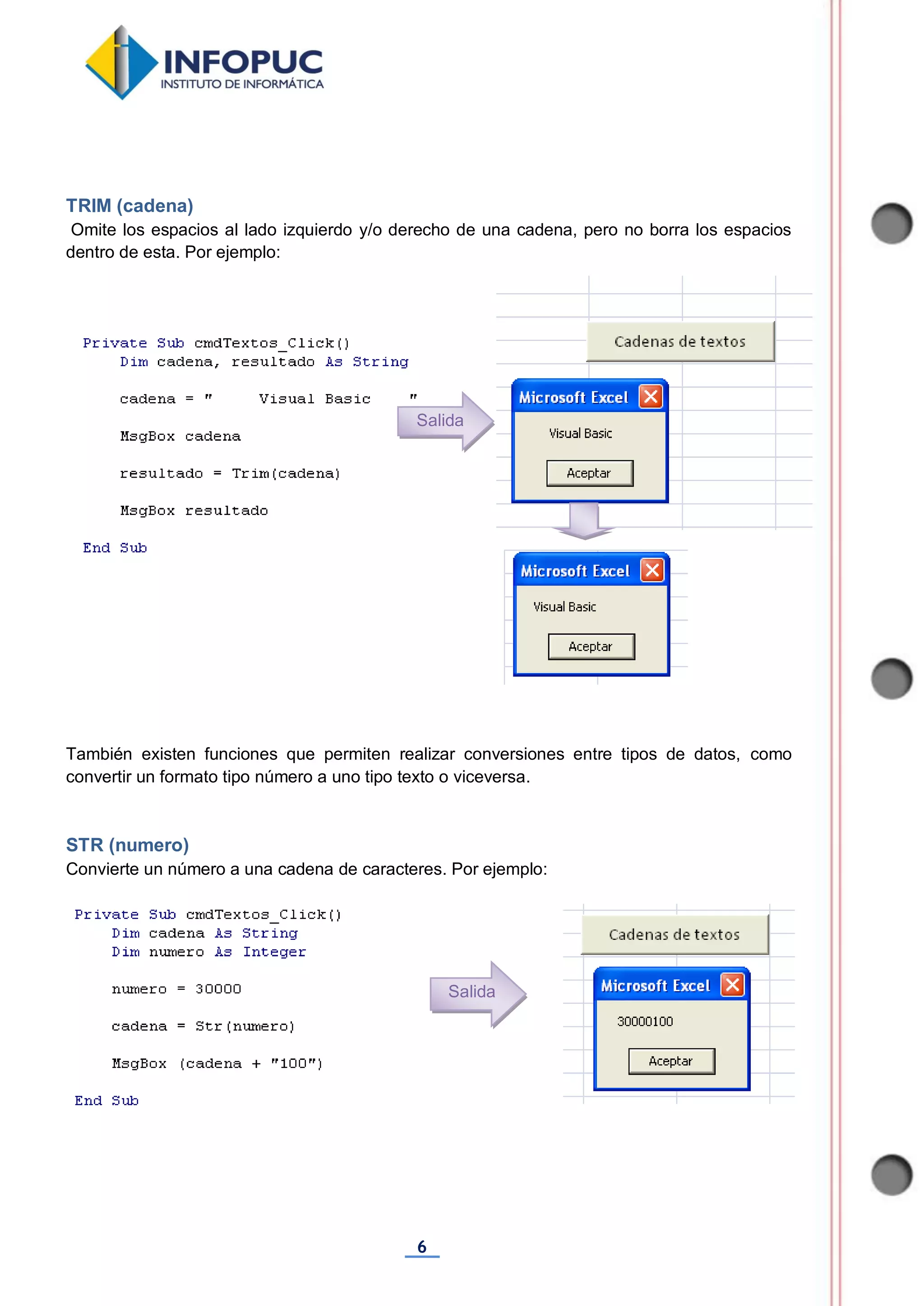 6
TRIM (cadena)
Omite los espacios al lado izquierdo y/o derecho de una cadena, pero no borra los espacios
dentro de esta. Por ejemplo:
También existen funciones que permiten realizar conversiones entre tipos de datos, como
convertir un formato tipo número a uno tipo texto o viceversa.
STR (numero)
Convierte un número a una cadena de caracteres. Por ejemplo:
Salida
Salida
 