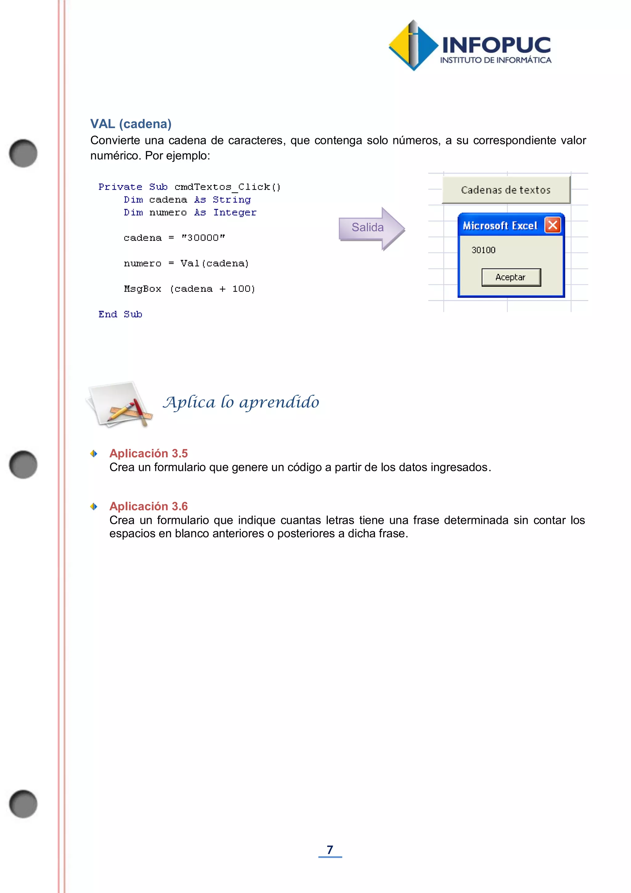 7
VAL (cadena)
Convierte una cadena de caracteres, que contenga solo números, a su correspondiente valor
numérico. Por ejemplo:
Aplicación 3.5
Crea un formulario que genere un código a partir de los datos ingresados.
Aplicación 3.6
Crea un formulario que indique cuantas letras tiene una frase determinada sin contar los
espacios en blanco anteriores o posteriores a dicha frase.
Aplica lo aprendido
Salida
 